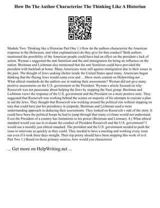 How Do The Author Characterize The Thinking Like A Historian
Module Two: Thinking like a Historian Part One 1.) How do the authors characterize the American
response to the Holocaust, and what explanation(s) do they give for that conduct? Both authors
mentioned the possibility of the American people could have had an effect on the president s lack of
action. Wyman s suggested the anti Semitism and the anti immigration for being an influence on the
nation. Breitman and Lichtman also mentioned that the anti Semitism could have provided the
president with backlash at home. Many Americans were still against immigration due to their issues in
the past. The thought of Jews seeking shelter inside the United States upset many. Americans began
thinking that the fleeing Jews would come over and ... Show more content on Helpwriting.net ...
What ethical standards do the authors use in making their assessments? Wyman did not give many
positive assessments on the U.S. government or the President. Wyman s article focused on why
Roosevelt was not passionate about helping the Jews by stopping the Nazi group. Breitman and
Lichtman views the response of the U.S. government and the President on a more positive note. They
suggested that Roosevelt was working behind the scenes on majority of his attempts to execute a plan
to aid the Jews. They thought that Roosevelt was working around the political rim without stepping on
toes that could have put his presidency in jeopardy. Breitman and Lichtman used a more
understanding approach in deducing their assessments. They looked on Roosevelt s side of the story. It
could have been the political hoops he had to jump through that many civilians would not understand.
Even the President of a country has limitations to his power (Breitman and Lictman). 4.) What ethical
standard would you use to evaluate the conduct of President Roosevelt and the U.S. government? I
would use a morally just ethical standard. The president and the U.S. government needed to push the
issue to intervene as quickly as they could. They needed to have a meeting and working every issue
out even if it took three days straight. Their top priory should have been stopping this work of evil.
Part Two 1.) Based on these primary sources, how would you characterize
... Get more on HelpWriting.net ...
 