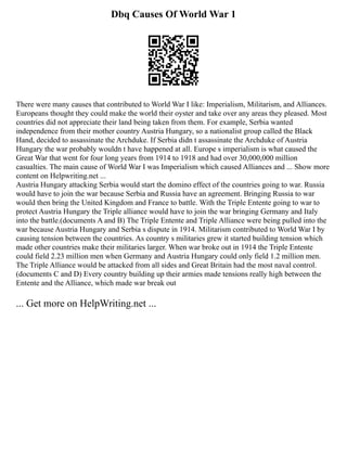 Dbq Causes Of World War 1
There were many causes that contributed to World War I like: Imperialism, Militarism, and Alliances.
Europeans thought they could make the world their oyster and take over any areas they pleased. Most
countries did not appreciate their land being taken from them. For example, Serbia wanted
independence from their mother country Austria Hungary, so a nationalist group called the Black
Hand, decided to assassinate the Archduke. If Serbia didn t assassinate the Archduke of Austria
Hungary the war probably wouldn t have happened at all. Europe s imperialism is what caused the
Great War that went for four long years from 1914 to 1918 and had over 30,000,000 million
casualties. The main cause of World War I was Imperialism which caused Alliances and ... Show more
content on Helpwriting.net ...
Austria Hungary attacking Serbia would start the domino effect of the countries going to war. Russia
would have to join the war because Serbia and Russia have an agreement. Bringing Russia to war
would then bring the United Kingdom and France to battle. With the Triple Entente going to war to
protect Austria Hungary the Triple alliance would have to join the war bringing Germany and Italy
into the battle.(documents A and B) The Triple Entente and Triple Alliance were being pulled into the
war because Austria Hungary and Serbia s dispute in 1914. Militarism contributed to World War I by
causing tension between the countries. As country s militaries grew it started building tension which
made other countries make their militaries larger. When war broke out in 1914 the Triple Entente
could field 2.23 million men when Germany and Austria Hungary could only field 1.2 million men.
The Triple Alliance would be attacked from all sides and Great Britain had the most naval control.
(documents C and D) Every country building up their armies made tensions really high between the
Entente and the Alliance, which made war break out
... Get more on HelpWriting.net ...
 