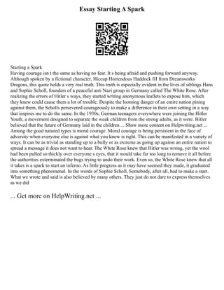 Essay Starting A Spark
Starting a Spark
Having courage isn t the same as having no fear. It s being afraid and pushing forward anyway.
Although spoken by a fictional character, Hiccup Horrendous Haddock III from Dreamworks
Dragons, this quote holds a very real truth. This truth is especially evident in the lives of siblings Hans
and Sophie Scholl, founders of a peaceful anti Nazi group in Germany called The White Rose. After
realizing the errors of Hitler s ways, they started writing anonymous leaflets to expose him, which
they knew could cause them a lot of trouble. Despite the looming danger of an entire nation pining
against them, the Scholls persevered courageously to make a difference in their own setting in a way
that inspires me to do the same. In the 1930s, German teenagers everywhere were joining the Hitler
Youth, a movement designed to separate the weak children from the strong adults, as it were. Hitler
believed that the future of Germany laid in the children ... Show more content on Helpwriting.net ...
Among the good natured types is moral courage. Moral courage is being persistent in the face of
adversity when everyone else is against what you know is right. This can be manifested in a variety of
ways. It can be as trivial as standing up to a bully or as extreme as going up against an entire nation to
spread a message it does not want to hear. The White Rose knew that Hitler was wrong, yet the wool
had been pulled so thickly over everyone s eyes, that it would take far too long to remove it all before
the authorities exterminated the bugs trying to undo their work. Even so, the White Rose knew that all
it takes is a spark to start an inferno. As little progress as it may have seemed they made, it graduated
into something phenomenal. In the words of Sophie Scholl, Somebody, after all, had to make a start.
What we wrote and said is also believed by many others. They just do not dare to express themselves
as we did
... Get more on HelpWriting.net ...
 