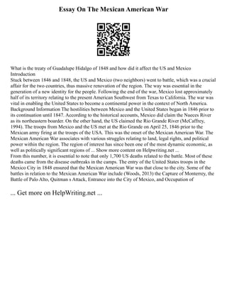 Essay On The Mexican American War
What is the treaty of Guadalupe Hidalgo of 1848 and how did it affect the US and Mexico
Introduction
Stuck between 1846 and 1848, the US and Mexico (two neighbors) went to battle, which was a crucial
affair for the two countries, thus massive renovation of the region. The way was essential in the
generation of a new identity for the people. Following the end of the war, Mexico lost approximately
half of its territory relating to the present American Southwest from Texas to California. The war was
vital in enabling the United States to become a continental power in the context of North America.
Background Information The hostilities between Mexico and the United States began in 1846 prior to
its continuation until 1847. According to the historical accounts, Mexico did claim the Nueces River
as its northeastern boarder. On the other hand, the US claimed the Rio Grande River (McCaffrey,
1994). The troops from Mexico and the US met at the Rio Grande on April 25, 1846 prior to the
Mexican army firing at the troops of the USA. This was the onset of the Mexican American War. The
Mexican American War associates with various struggles relating to land, legal rights, and political
power within the region. The region of interest has since been one of the most dynamic economic, as
well as politically significant regions of ... Show more content on Helpwriting.net ...
From this number, it is essential to note that only 1,700 US deaths related to the battle. Most of these
deaths came from the disease outbreaks in the camps. The entry of the United States troops in the
Mexico City in 1848 ensured that the Mexican American War was that close to the city. Some of the
battles in relation to the Mexican American War include (Woods, 2013) the Capture of Monterrey, the
Battle of Palo Alto, Quitman s Attack, Entrance into the City of Mexico, and Occupation of
... Get more on HelpWriting.net ...
 
