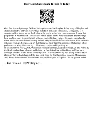 How Did Shakespeare Influence Today
Over four hundred years ago, William Shakespeare wrote his first play. Today, many of his plots and
characters are alive and well. His writings include 16 comedies, 10 histories, 12 tragedies, 154
sonnets, and five longer poems. In all of these, he taught us that love can conquer and destroy, that
people trust in what they can t see, and that human beliefs can be easily influenced. These writings
have taught us many lessons that still influence much of today s culture. His stories have played a
major role in the entertainment industry and still today we see his influence in theatre, film, and music
industries (Tumiel). Some people say that theatre has never been the same since Shakespeare s first
performances. Many historians say ... Show more content on Helpwriting.net ...
In his article from May 2, 2016, Williams also states From the King Lear quoting I Am The Walrus by
the Beatles to Lou Reed s Romeo and Juliette , to Desolation Row by Bob Dylan and Morrissey
quoting Richard III in The Smiths Cemetery Gates , to Heart of Gold by Neil Young and Exit Music
(From a Film) by Radiohead, to I Bet You Look Good On The Dance floor by Arctic Monkeys and
Alex Turner s assertion that There ain t no love, no Montagues or Capulets , the list goes on and on
... Get more on HelpWriting.net ...
 