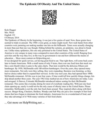 The Epidemic Of Obesity And The United States
Kole Dugger
Mrs. Wiest
English 132
6 February 2014
The Epidemic of Obesity In the beginning, it was just a few grains of sand. Now, those grains have
seemed to triple in amount. The 1960 s were great, as many might recall. New rock bands from other
countries were jamming out making number one hits on the billboards. Times were actually changing
in more than just that one way though. Hiding behind the curtains, an epidemic, was about to break
out. Unlike many epidemics, this one only pertained to the United States. The United States of
America is very unique in many ways compared to most other countries of the world. Ranging from
activities and the way they live, to the way its government is ran and how different the means of
education ... Show more content on Helpwriting.net ...
It was designed for quick service, yet having great food to eat. That right there, will come back years
later to haunt Americans. With a small menu of only 9 items, there was one food item that stuck out
like a sore thumb when it came to the sales charts. That item would be the delicious fifteen cent
hamburger. By 1958, McDonalds sold 100 million hamburgers. Over the years, they opened many
more restaurants. Not only were they selling, they were expanding. Business was booming, so they
had no choice rather than to expand their services. In the very next year, they had opened their 100th
McDonalds restaurant. All this was in just four years, if time could tell how quickly things change, lets
skip ahead another three years. The year 1962 truly marked an era of how Americans are today. Lazy
and arrogant! A Denver, Colorado McDonalds introduced indoor seating for their McDonalds
restaurant. This seems like everyday dining for most of everybody reading this. With just one food
chain opening up, surely it could not be the only cause of obesity rates in the United States. Please
remember, McDonalds is not the only fast food chain around. They inspired others along with their
success. Burger King, Checkers, Hardees, Wendys and Sub Way are just a few example of fast food
chains that have began to dominate the food industry. Americans live in a wonderland of food, and
they take advantage of it! With many varieties of fast food chains
... Get more on HelpWriting.net ...
 