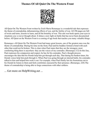 Themes Of All Quiet On The Western Front
All Quiet On The Western Front written by Erich Maria Remarque is a wonderful tale that expresses
the theme of comradeship, dehumanizing effects of war, and the futility of war. All 296 pages are full
of twists and turns, lessons to learn, and all the brutality of war. This anti war book opens your eyes to
situations you ve never thought about. It shines a new light on battle that has never been documented
before. All Quiet on the Western Front is a coming of age book that teaches you many valuable things.
Remarque s All Quiet On The Western Front had many great lessons, one of the greatest ones was the
theme of comradeship. During his time on the front, Paul and his buddies formed a bond with each
other that could not be broken. This is clear when Paul states that they are the strongest, most
comforting thing there is anywhere: they are the voices of my comrades. (Remarque 212) In this line,
Paul expresses his compassion and respect, he has for his comrades. Paul s thought process
encourages the idea that his friends help him get through each day, That during his hardest times, his
friends voices help him push through it. When Paul was going through an internal battle, his comrades
talked to him and helped him work it out. For example, when Paul finally lets his frustrations out to
his friends he listens to them and feels comforted, reassured by their presence. (Remarque, 228) The
theme of comradeship is being able to forge connections with other soldiers.
... Get more on HelpWriting.net ...
 