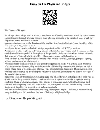 Essay on The Physics of Bridges
The Physics of Bridges
The design of the bridge superstructure is based on a set of loading conditions which the component or
element must withstand. A bridge engineer must take into account a wide variety of loads which may
vary based on the duration of the load
(permanent or temporary), the direction of the load (vertical, longitudinal, etc.), and the effect of the
load (shear, bending, torsion, etc.).
In order to form a consistent basis for design, organizations like AASHTO, American
Association of State Highway and Transportation Officials, have developed a set of standard loading
conditions which are applied to the engineer s design model of the structure. Other nations maintain
their own set of design loads like the BS ... Show more content on Helpwriting.net ...
From the table 1.1 the designer would separate items such as sidewalks, railings, parapets, signing,
utilities, and the wearing of the surface.
Pressures due to earth and water are also considered permanent loads. While these loads primarily
affect substructure elements, they have the potential of impacting superstructure elements as well at
points where these two components interface (e.g., at the abutment backwall). This gives us a good
reminder that while we are discussing the structure s individual components, we can not lose sight of
the structure as a whole.
Temporary loads are those loads, which are placed on a bridge for only a short period of time. Just as
dead loads are the permanent loading condition, live loads represent the major temporary loading
condition. There are, however, several other classes of temporary loads, which the designer must
consider. The temporary loads are: vehicle live load, earthquake live load, wind loading, channel
forces, centrifugal forces, impact forces, and erection loads.
The term live load means a load that moves along the length of a span. Therefore, a person walking
along the bridge can be considered live load. Obviously, a highway bridge
... Get more on HelpWriting.net ...
 