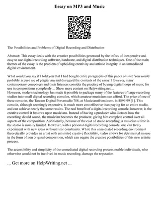 Essay on MP3 and Music
The Possibilities and Problems of Digital Recording and Distribution
Abstract: This essay deals with the creative possibilities generated by the influx of inexpensive and
easy to use digital recording software, hardware, and digital distribution techniques. One of the main
themes of the essay is the problem of upholding creativity and artistic integrity in an unmediated
digital environment.
What would you say if I told you that I had bought entire paragraphs of this paper online? You would
probably accuse me of plagiarism and disregard the contents of the essay. However, many
contemporary composers and their listeners consider the practice of buying digital loops of music for
use in compositions completely ... Show more content on Helpwriting.net ...
However, modern technology has made it possible to package many of the features of large recording
studios into small digital recording consoles, which amateur musicians can afford. The price of one of
these consoles, the Tascam Digital Portastudio 788, at Musiciansfriend.com, is $899.99 [1]. This
console, although seemingly expensive, is much more cost effective than paying for an entire studio,
and can achieve nearly the same results. The real benefit of a digital recording console, however, is the
creative control it bestows upon musicians. Instead of having a producer who dictates how the
recording should sound, the musician becomes the producer, giving him complete control over all
aspects of the composition. Additionally, because of the cost of studio recording, a musician s time in
the studio is usually limited. However, with a personal digital recording console, one can freely
experiment with new ideas without time constraints. While this unmediated recording environment
theoretically provides an artist with unlimited creative flexibility, it also allows for detrimental misuse
in the form of non original composition, which can negate the creative possibilities of this new artistic
process.
The accessibility and simplicity of the unmediated digital recording process enable individuals, who
otherwise would not be involved in music recording, damage the reputation
... Get more on HelpWriting.net ...
 