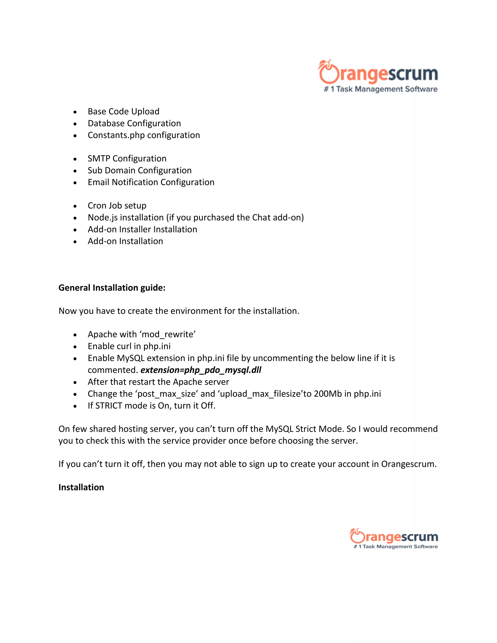  Base Code Upload
 Database Configuration
 Constants.php configuration
 SMTP Configuration
 Sub Domain Configuration
 Email Notification Configuration
 Cron Job setup
 Node.js installation (if you purchased the Chat add-on)
 Add-on Installer Installation
 Add-on Installation
FREE DOWNLOAD
General Installation guide:
Now you have to create the environment for the installation.
 Apache with ‘mod_rewrite’
 Enable curl in php.ini
 Enable MySQL extension in php.ini file by uncommenting the below line if it is
commented. extension=php_pdo_mysql.dll
 After that restart the Apache server
 Change the ‘post_max_size’ and ‘upload_max_filesize’to 200Mb in php.ini
 If STRICT mode is On, turn it Off.
On few shared hosting server, you can’t turn off the MySQL Strict Mode. So I would recommend
you to check this with the service provider once before choosing the server.
If you can’t turn it off, then you may not able to sign up to create your account in Orangescrum.
Installation
 