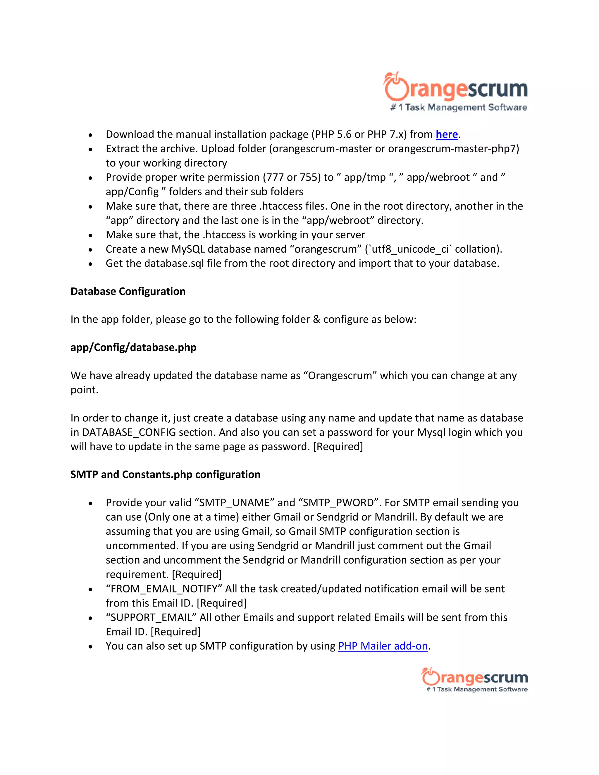  Download the manual installation package (PHP 5.6 or PHP 7.x) from here.
 Extract the archive. Upload folder (orangescrum-master or orangescrum-master-php7)
to your working directory
 Provide proper write permission (777 or 755) to ” app/tmp “, ” app/webroot ” and ”
app/Config ” folders and their sub folders
 Make sure that, there are three .htaccess files. One in the root directory, another in the
“app” directory and the last one is in the “app/webroot” directory.
 Make sure that, the .htaccess is working in your server
 Create a new MySQL database named “orangescrum” (`utf8_unicode_ci` collation).
 Get the database.sql file from the root directory and import that to your database.
Database Configuration
In the app folder, please go to the following folder & configure as below:
app/Config/database.php
We have already updated the database name as “Orangescrum” which you can change at any
point.
In order to change it, just create a database using any name and update that name as database
in DATABASE_CONFIG section. And also you can set a password for your Mysql login which you
will have to update in the same page as password. [Required]
SMTP and Constants.php configuration
 Provide your valid “SMTP_UNAME” and “SMTP_PWORD”. For SMTP email sending you
can use (Only one at a time) either Gmail or Sendgrid or Mandrill. By default we are
assuming that you are using Gmail, so Gmail SMTP configuration section is
uncommented. If you are using Sendgrid or Mandrill just comment out the Gmail
section and uncomment the Sendgrid or Mandrill configuration section as per your
requirement. [Required]
 “FROM_EMAIL_NOTIFY” All the task created/updated notification email will be sent
from this Email ID. [Required]
 “SUPPORT_EMAIL” All other Emails and support related Emails will be sent from this
Email ID. [Required]
 You can also set up SMTP configuration by using PHP Mailer add-on.
 