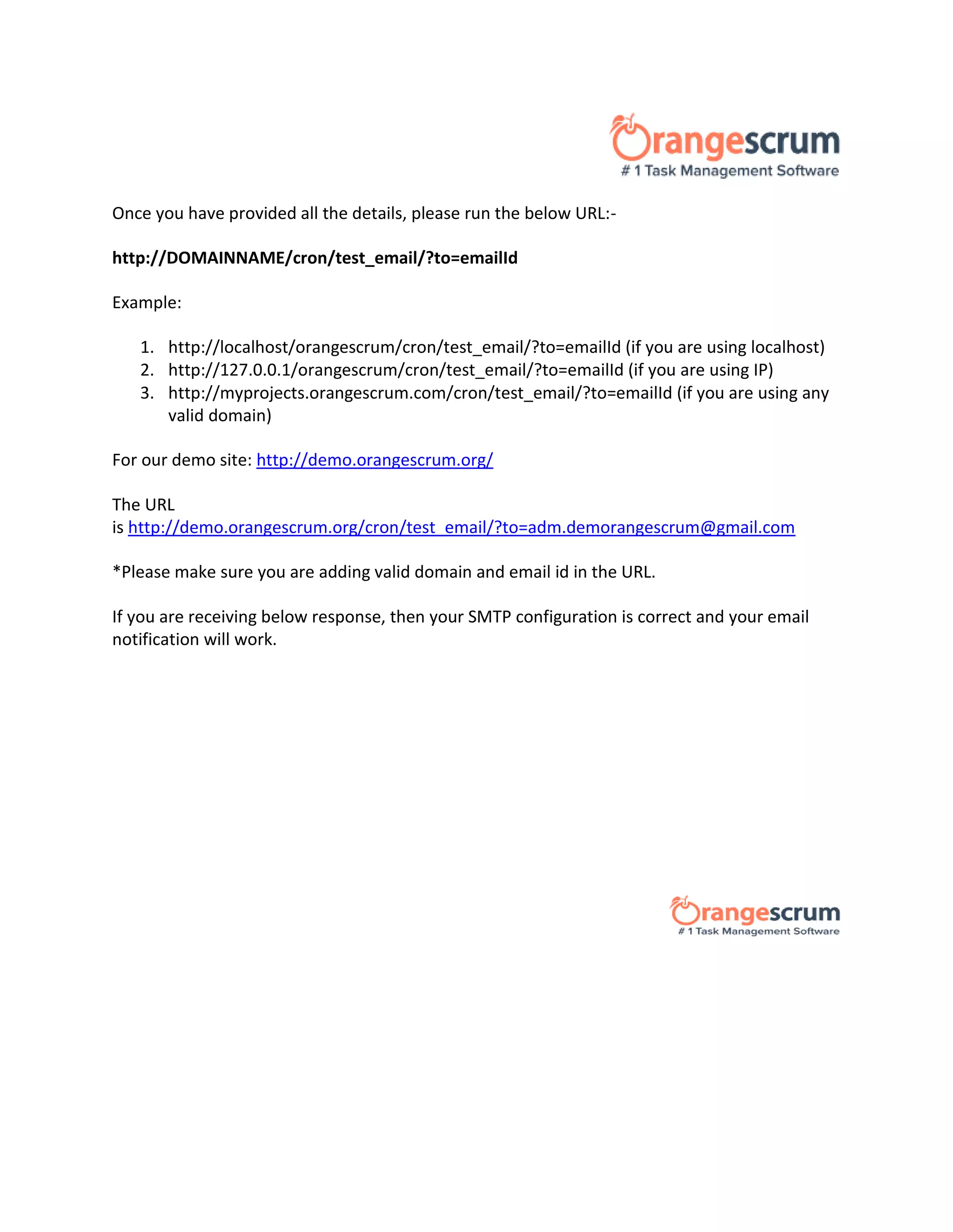 Once you have provided all the details, please run the below URL:-
http://DOMAINNAME/cron/test_email/?to=emailId
Example:
1. http://localhost/orangescrum/cron/test_email/?to=emailId (if you are using localhost)
2. http://127.0.0.1/orangescrum/cron/test_email/?to=emailId (if you are using IP)
3. http://myprojects.orangescrum.com/cron/test_email/?to=emailId (if you are using any
valid domain)
For our demo site: http://demo.orangescrum.org/
The URL
is http://demo.orangescrum.org/cron/test_email/?to=adm.demorangescrum@gmail.com
*Please make sure you are adding valid domain and email id in the URL.
If you are receiving below response, then your SMTP configuration is correct and your email
notification will work.
 