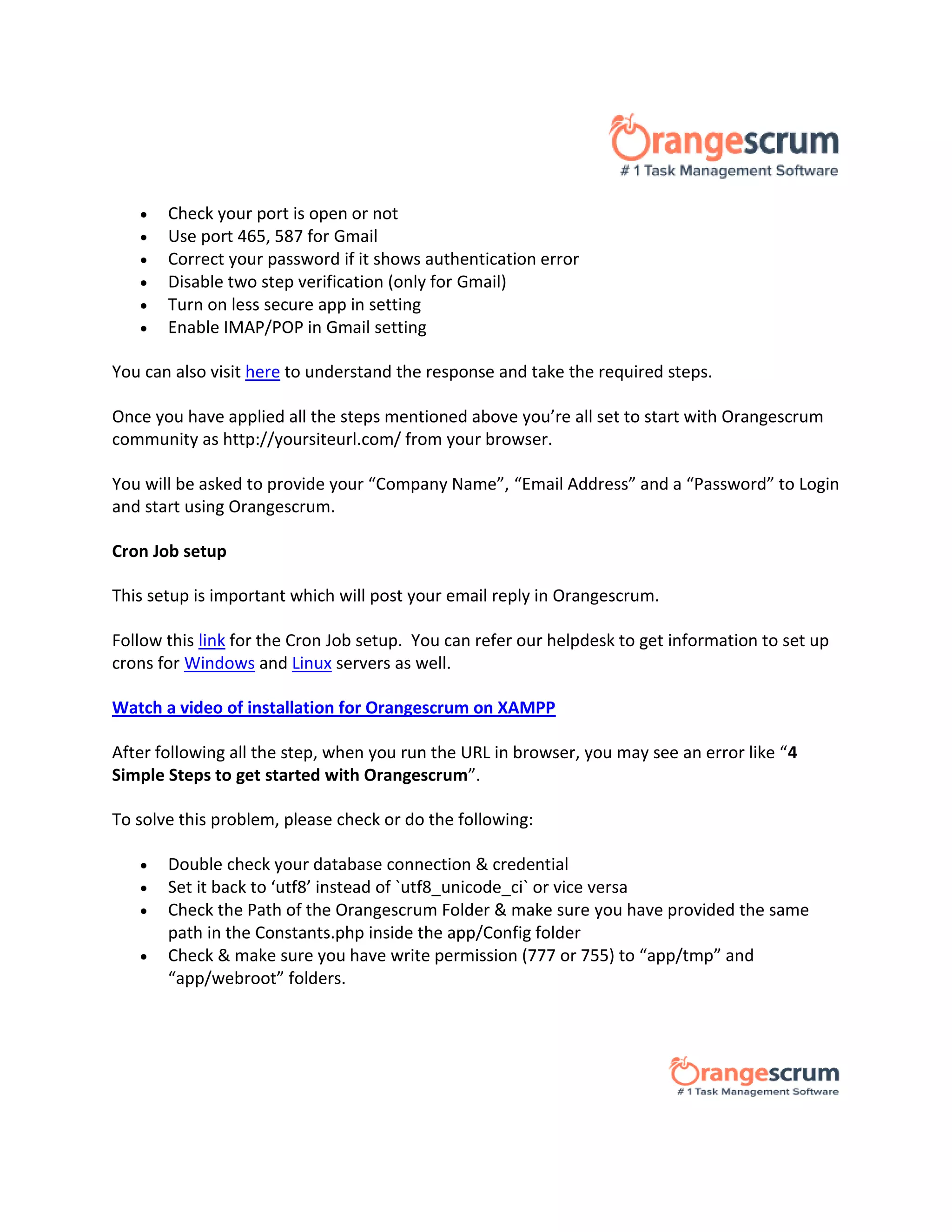  Check your port is open or not
 Use port 465, 587 for Gmail
 Correct your password if it shows authentication error
 Disable two step verification (only for Gmail)
 Turn on less secure app in setting
 Enable IMAP/POP in Gmail setting
You can also visit here to understand the response and take the required steps.
Once you have applied all the steps mentioned above you’re all set to start with Orangescrum
community as http://yoursiteurl.com/ from your browser.
You will be asked to provide your “Company Name”, “Email Address” and a “Password” to Login
and start using Orangescrum.
Cron Job setup
This setup is important which will post your email reply in Orangescrum.
Follow this link for the Cron Job setup. You can refer our helpdesk to get information to set up
crons for Windows and Linux servers as well.
Watch a video of installation for Orangescrum on XAMPP
After following all the step, when you run the URL in browser, you may see an error like “4
Simple Steps to get started with Orangescrum”.
To solve this problem, please check or do the following:
 Double check your database connection & credential
 Set it back to ‘utf8’ instead of `utf8_unicode_ci` or vice versa
 Check the Path of the Orangescrum Folder & make sure you have provided the same
path in the Constants.php inside the app/Config folder
 Check & make sure you have write permission (777 or 755) to “app/tmp” and
“app/webroot” folders.
 