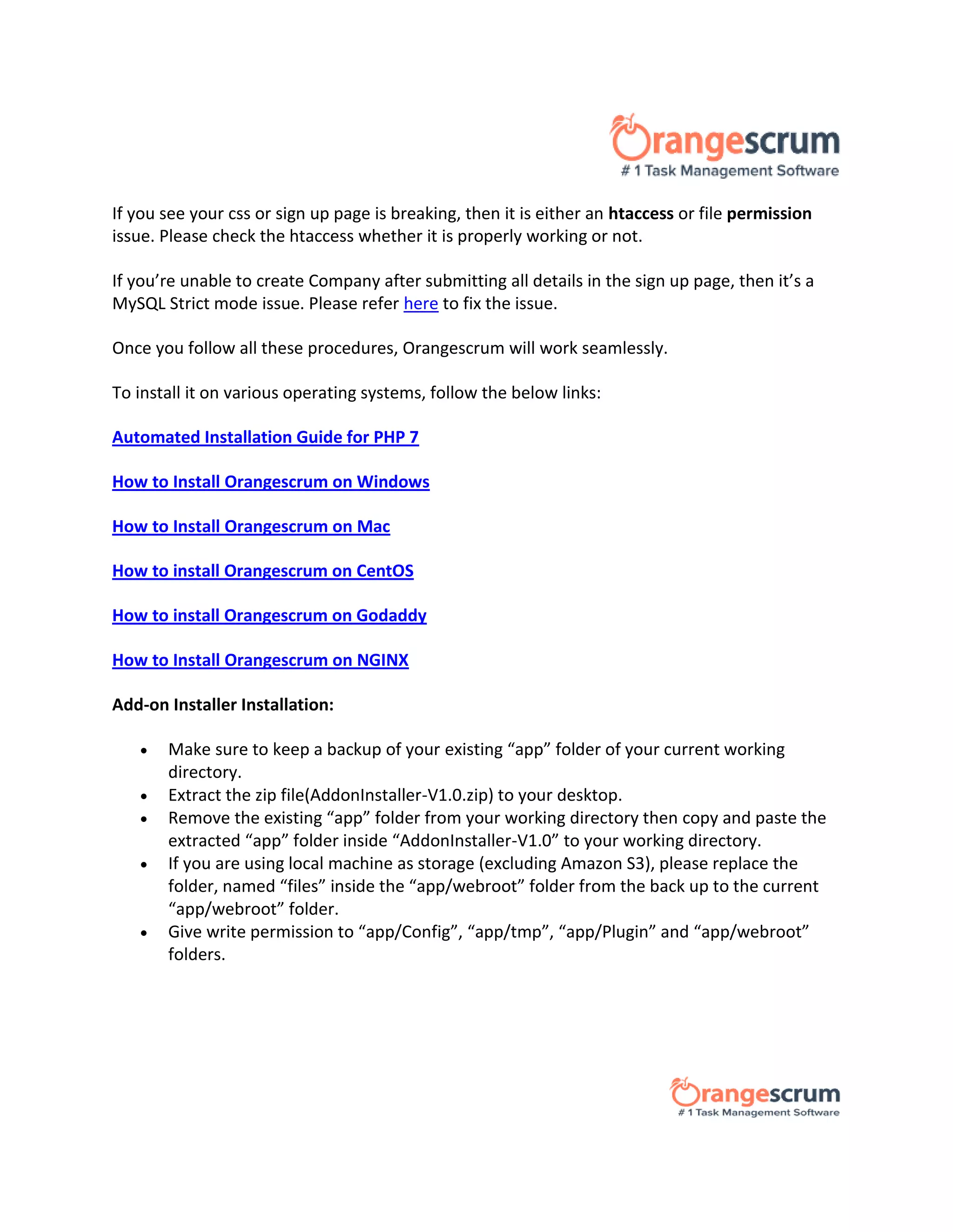 If you see your css or sign up page is breaking, then it is either an htaccess or file permission
issue. Please check the htaccess whether it is properly working or not.
If you’re unable to create Company after submitting all details in the sign up page, then it’s a
MySQL Strict mode issue. Please refer here to fix the issue.
Once you follow all these procedures, Orangescrum will work seamlessly.
To install it on various operating systems, follow the below links:
Automated Installation Guide for PHP 7
How to Install Orangescrum on Windows
How to Install Orangescrum on Mac
How to install Orangescrum on CentOS
How to install Orangescrum on Godaddy
How to Install Orangescrum on NGINX
Add-on Installer Installation:
 Make sure to keep a backup of your existing “app” folder of your current working
directory.
 Extract the zip file(AddonInstaller-V1.0.zip) to your desktop.
 Remove the existing “app” folder from your working directory then copy and paste the
extracted “app” folder inside “AddonInstaller-V1.0” to your working directory.
 If you are using local machine as storage (excluding Amazon S3), please replace the
folder, named “files” inside the “app/webroot” folder from the back up to the current
“app/webroot” folder.
 Give write permission to “app/Config”, “app/tmp”, “app/Plugin” and “app/webroot”
folders.
 