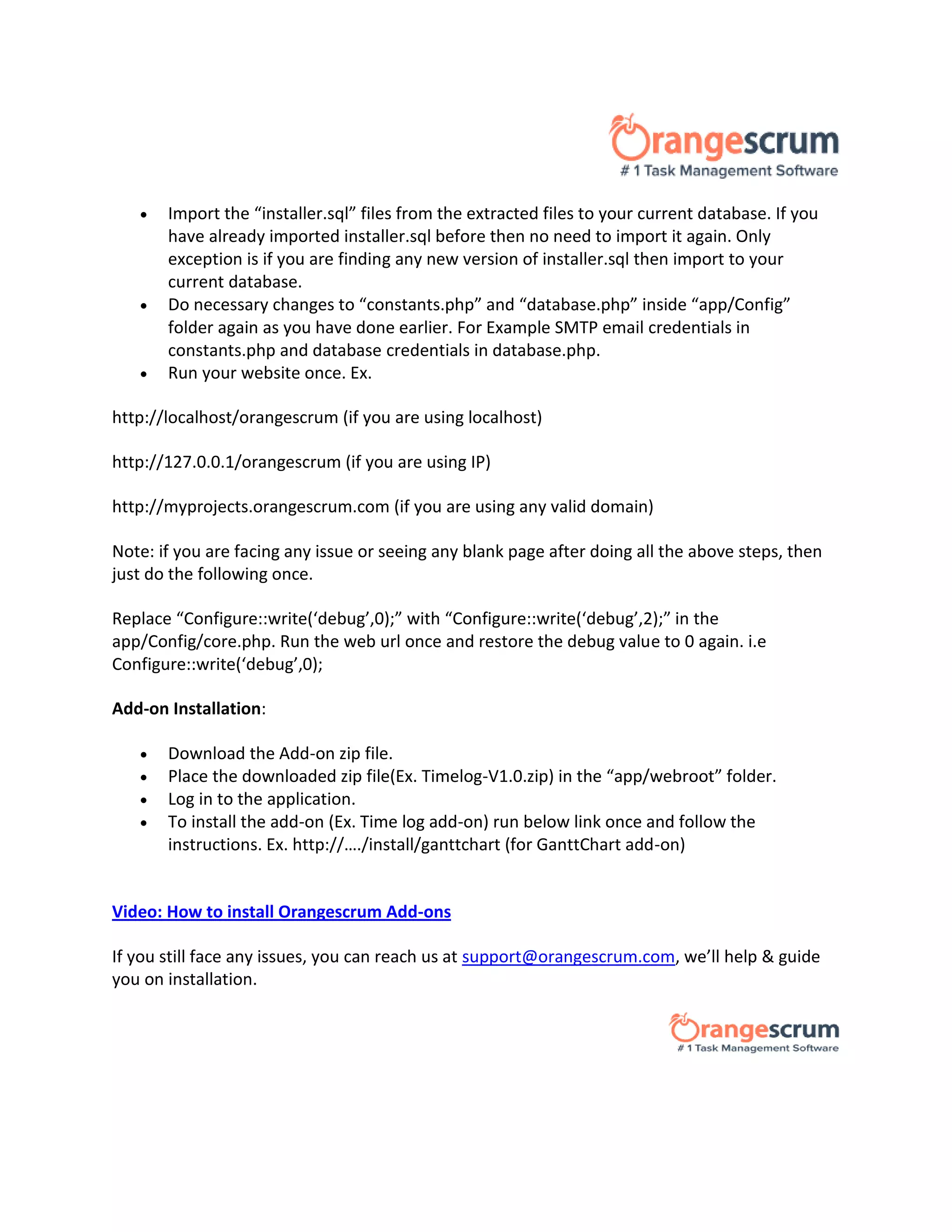  Import the “installer.sql” files from the extracted files to your current database. If you
have already imported installer.sql before then no need to import it again. Only
exception is if you are finding any new version of installer.sql then import to your
current database.
 Do necessary changes to “constants.php” and “database.php” inside “app/Config”
folder again as you have done earlier. For Example SMTP email credentials in
constants.php and database credentials in database.php.
 Run your website once. Ex.
http://localhost/orangescrum (if you are using localhost)
http://127.0.0.1/orangescrum (if you are using IP)
http://myprojects.orangescrum.com (if you are using any valid domain)
Note: if you are facing any issue or seeing any blank page after doing all the above steps, then
just do the following once.
Replace “Configure::write(‘debug’,0);” with “Configure::write(‘debug’,2);” in the
app/Config/core.php. Run the web url once and restore the debug value to 0 again. i.e
Configure::write(‘debug’,0);
Add-on Installation:
 Download the Add-on zip file.
 Place the downloaded zip file(Ex. Timelog-V1.0.zip) in the “app/webroot” folder.
 Log in to the application.
 To install the add-on (Ex. Time log add-on) run below link once and follow the
instructions. Ex. http://…./install/ganttchart (for GanttChart add-on)Explore
Orangescrum Add-ons
Video: How to install Orangescrum Add-ons
If you still face any issues, you can reach us at support@orangescrum.com, we’ll help & guide
you on installation.
 