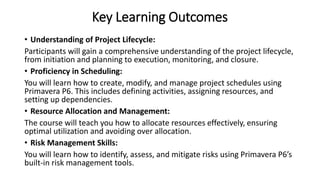 Key Learning Outcomes
• Understanding of Project Lifecycle:
Participants will gain a comprehensive understanding of the project lifecycle,
from initiation and planning to execution, monitoring, and closure.
• Proficiency in Scheduling:
You will learn how to create, modify, and manage project schedules using
Primavera P6. This includes defining activities, assigning resources, and
setting up dependencies.
• Resource Allocation and Management:
The course will teach you how to allocate resources effectively, ensuring
optimal utilization and avoiding over allocation.
• Risk Management Skills:
You will learn how to identify, assess, and mitigate risks using Primavera P6’s
built-in risk management tools.
 