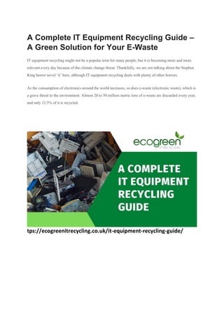A Complete IT Equipment Recycling Guide –
A Green Solution for Your E-Waste
IT equipment recycling might not be a popular term for many people, but it is becoming more and more
relevant every day because of the climate change threat. Thankfully, we are not talking about the Stephen
King horror novel ‘it’ here, although IT equipment recycling deals with plenty of other horrors.
As the consumption of electronics around the world increases, so does e-waste (electronic waste), which is
a grave threat to the environment. Almost 20 to 50 million metric tons of e-waste are discarded every year,
and only 12.5% of it is recycled.
tps://ecogreenitrecycling.co.uk/it-equipment-recycling-guide/
 