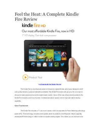 Feel the Heat: A Complete Kindle
Fire Review

For Great kindle fire Checks This Out
The Kindle Fire is an enhanced version of Amazon's original Kindle, which was released in 2007
and quickly became a popular bestseller worldwide. This Kindle Fire review will give you the run down on
Amazon's latest product aimed at the tablet reader market. Some of the new enhancements added to the
Kindle Fire include a color touch screen, increased processor speed, and an improved web browsing
capability.
Color Touchscreen
The Kindle Fire includes a 7" color touch screen, which incorporates In-Plane Switching technology
panel (IPS). This technology includes small crystals which lie parallel to the IPS panel. Hitachi originally
developed IPS technology in 1996 in order to broaden viewing angles. This means you do not have to be

 