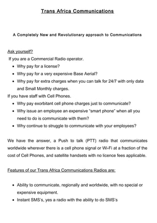 Trans Africa Communications
A Completely New and Revolutionary approach to Communications
Ask yourself?
If you are a Commercial Radio operator.
• Why pay for a license?
• Why pay for a very expensive Base Aerial?
• Why pay for extra charges when you can talk for 24/7 with only data
and Small Monthly charges.
If you have staff with Cell Phones.
• Why pay exorbitant cell phone charges just to communicate?
• Why issue an employee an expensive “smart phone” when all you
need to do is communicate with them?
• Why continue to struggle to communicate with your employees?
We have the answer, a Push to talk (PTT) radio that communicates
worldwide wherever there is a cell phone signal or Wi-Fi at a fraction of the
cost of Cell Phones, and satellite handsets with no licence fees applicable.
Features of our Trans Africa Communications Radios are:
• Ability to communicate, regionally and worldwide, with no special or
expensive equipment.
• Instant SMS’s, yes a radio with the ability to do SMS’s
 