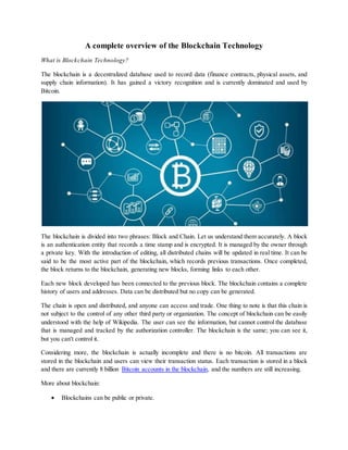 A complete overview of the Blockchain Technology
What is Blockchain Technology?
The blockchain is a decentralized database used to record data (finance contracts, physical assets, and
supply chain information). It has gained a victory recognition and is currently dominated and used by
Bitcoin.
The blockchain is divided into two phrases: Block and Chain. Let us understand them accurately. A block
is an authentication entity that records a time stamp and is encrypted. It is managed by the owner through
a private key. With the introduction of editing, all distributed chains will be updated in real time. It can be
said to be the most active part of the blockchain, which records previous transactions. Once completed,
the block returns to the blockchain, generating new blocks, forming links to each other.
Each new block developed has been connected to the previous block. The blockchain contains a complete
history of users and addresses. Data can be distributed but no copy can be generated.
The chain is open and distributed, and anyone can access and trade. One thing to note is that this chain is
not subject to the control of any other third party or organization. The concept of blockchain can be easily
understood with the help of Wikipedia. The user can see the information, but cannot control the database
that is managed and tracked by the authorization controller. The blockchain is the same; you can see it,
but you can't control it.
Considering more, the blockchain is actually incomplete and there is no bitcoin. All transactions are
stored in the blockchain and users can view their transaction status. Each transaction is stored in a block
and there are currently 8 billion Bitcoin accounts in the blockchain, and the numbers are still increasing.
More about blockchain:
 Blockchains can be public or private.
 