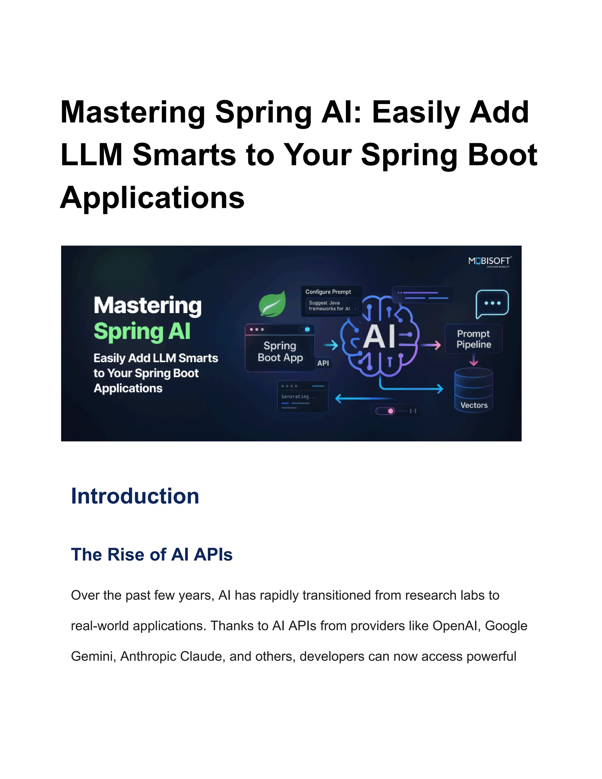 Mastering Spring AI: Easily Add
LLM Smarts to Your Spring Boot
Applications
Introduction
The Rise of AI APIs
Over the past few years, AI has rapidly transitioned from research labs to
real-world applications. Thanks to AI APIs from providers like OpenAI, Google
Gemini, Anthropic Claude, and others, developers can now access powerful
 
