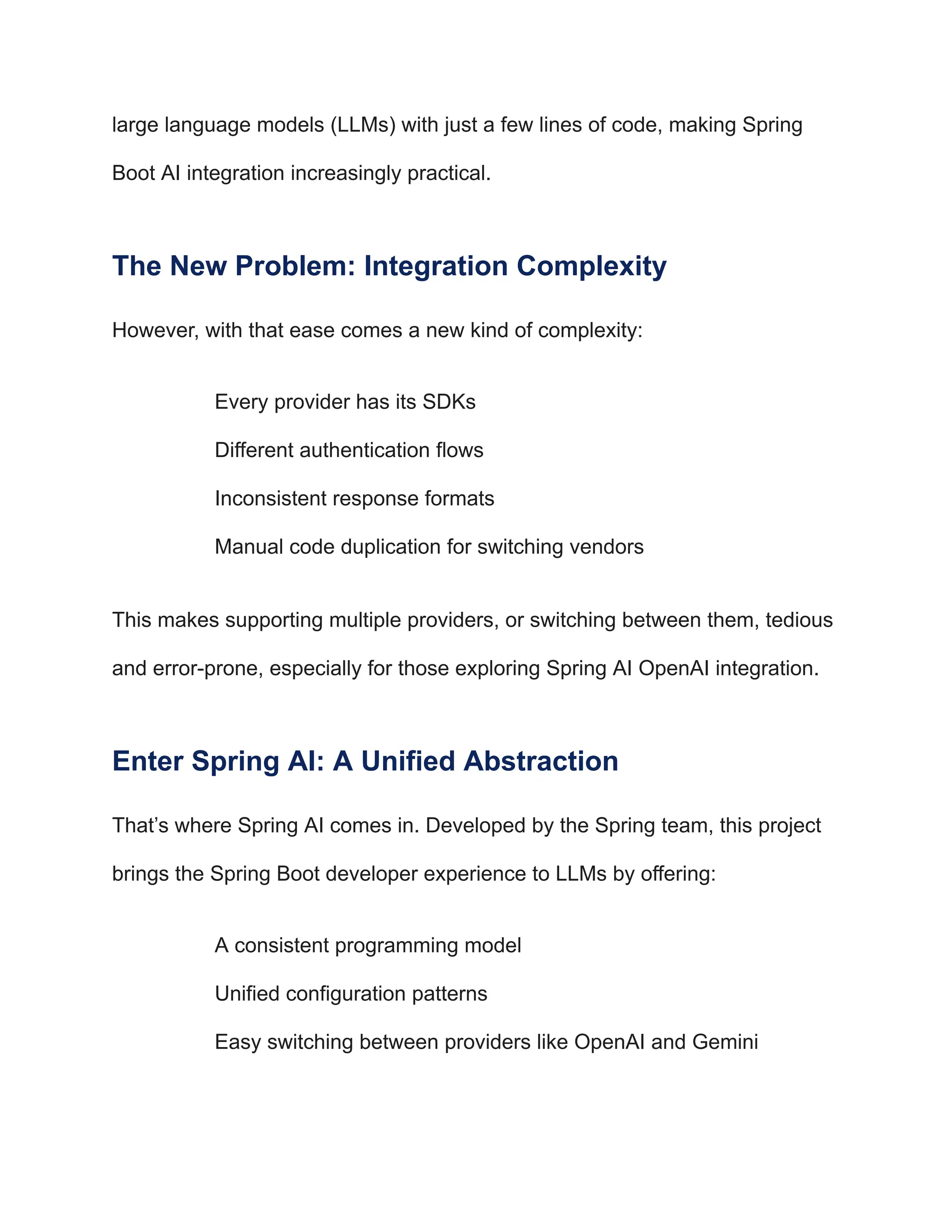 large language models (LLMs) with just a few lines of code, making Spring
Boot AI integration increasingly practical.
The New Problem: Integration Complexity
However, with that ease comes a new kind of complexity:
​
​ Every provider has its SDKs
​
​ Different authentication flows
​
​ Inconsistent response formats
​
​ Manual code duplication for switching vendors
This makes supporting multiple providers, or switching between them, tedious
and error-prone, especially for those exploring Spring AI OpenAI integration.
Enter Spring AI: A Unified Abstraction
That’s where Spring AI comes in. Developed by the Spring team, this project
brings the Spring Boot developer experience to LLMs by offering:
​
​ A consistent programming model
​
​ Unified configuration patterns
​
​ Easy switching between providers like OpenAI and Gemini
 