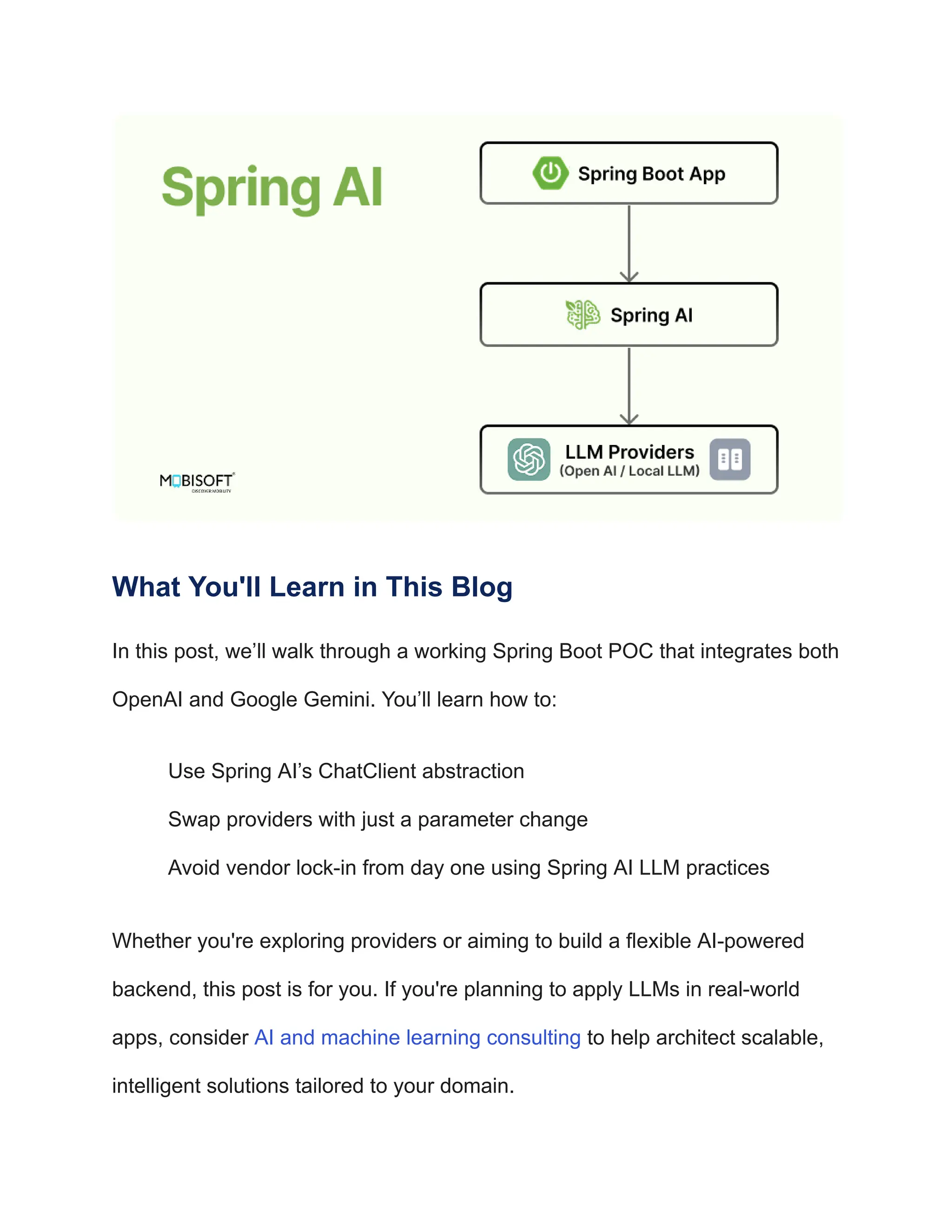 What You'll Learn in This Blog
In this post, we’ll walk through a working Spring Boot POC that integrates both
OpenAI and Google Gemini. You’ll learn how to:
​
​ Use Spring AI’s ChatClient abstraction
​
​ Swap providers with just a parameter change
​
​ Avoid vendor lock-in from day one using Spring AI LLM practices
Whether you're exploring providers or aiming to build a flexible AI-powered
backend, this post is for you. If you're planning to apply LLMs in real-world
apps, consider AI and machine learning consulting to help architect scalable,
intelligent solutions tailored to your domain.
 