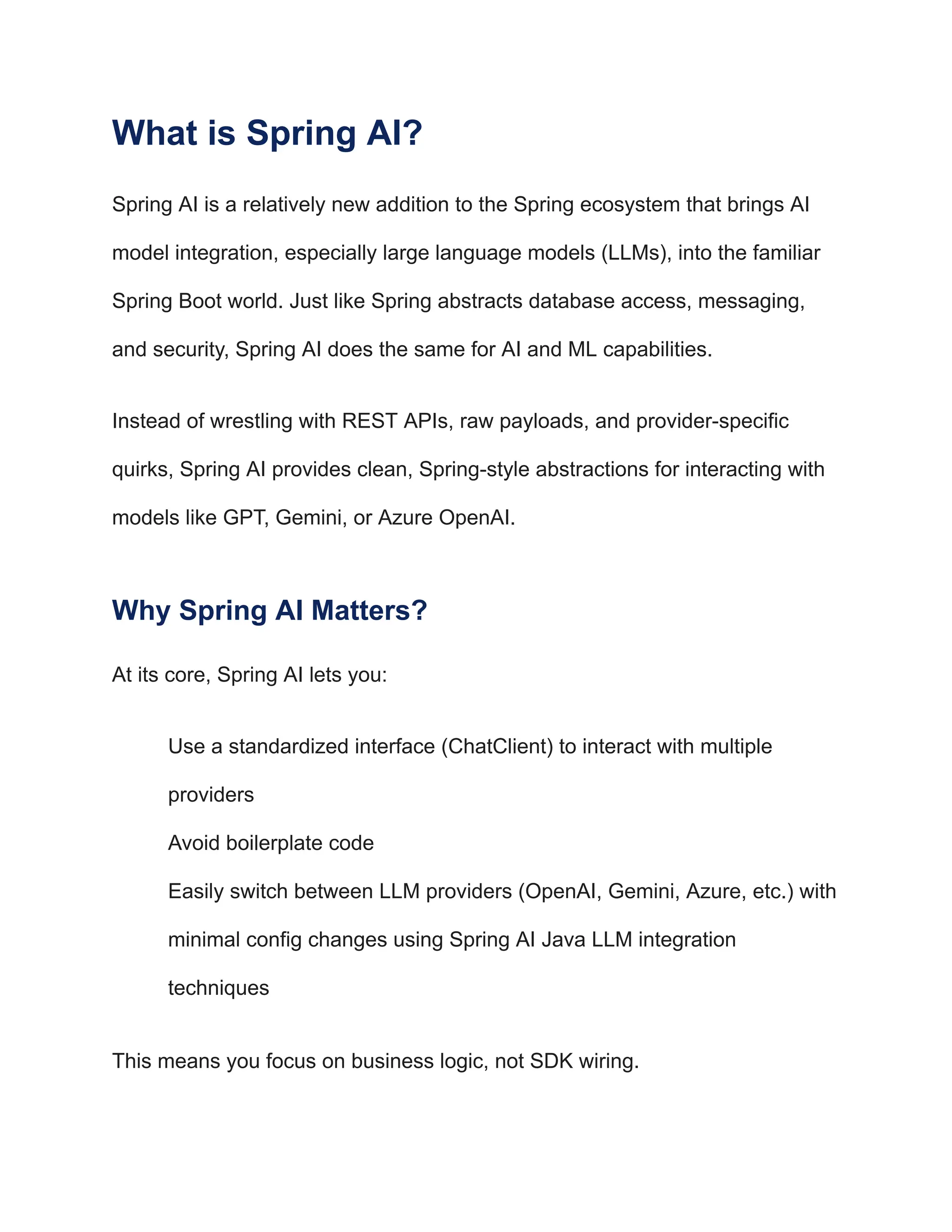 What is Spring AI?
Spring AI is a relatively new addition to the Spring ecosystem that brings AI
model integration, especially large language models (LLMs), into the familiar
Spring Boot world. Just like Spring abstracts database access, messaging,
and security, Spring AI does the same for AI and ML capabilities.
Instead of wrestling with REST APIs, raw payloads, and provider-specific
quirks, Spring AI provides clean, Spring-style abstractions for interacting with
models like GPT, Gemini, or Azure OpenAI.
Why Spring AI Matters?
At its core, Spring AI lets you:
​
​ Use a standardized interface (ChatClient) to interact with multiple
providers
​
​ Avoid boilerplate code
​
​ Easily switch between LLM providers (OpenAI, Gemini, Azure, etc.) with
minimal config changes using Spring AI Java LLM integration
techniques
This means you focus on business logic, not SDK wiring.
 