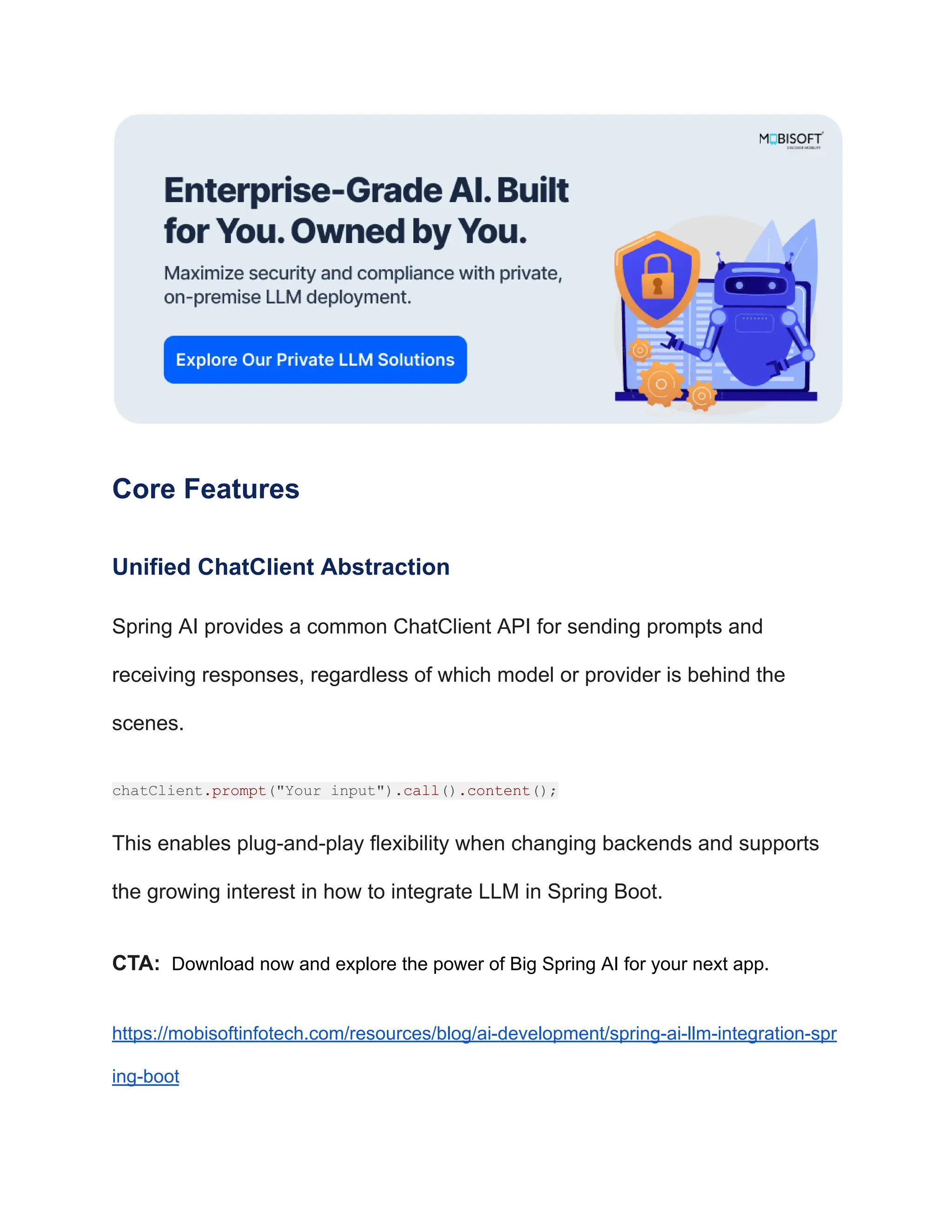 Core Features
Unified ChatClient Abstraction
Spring AI provides a common ChatClient API for sending prompts and
receiving responses, regardless of which model or provider is behind the
scenes.
chatClient.prompt("Your input").call().content();
This enables plug-and-play flexibility when changing backends and supports
the growing interest in how to integrate LLM in Spring Boot.
CTA: Download now and explore the power of Big Spring AI for your next app.
https://mobisoftinfotech.com/resources/blog/ai-development/spring-ai-llm-integration-spr
ing-boot
 