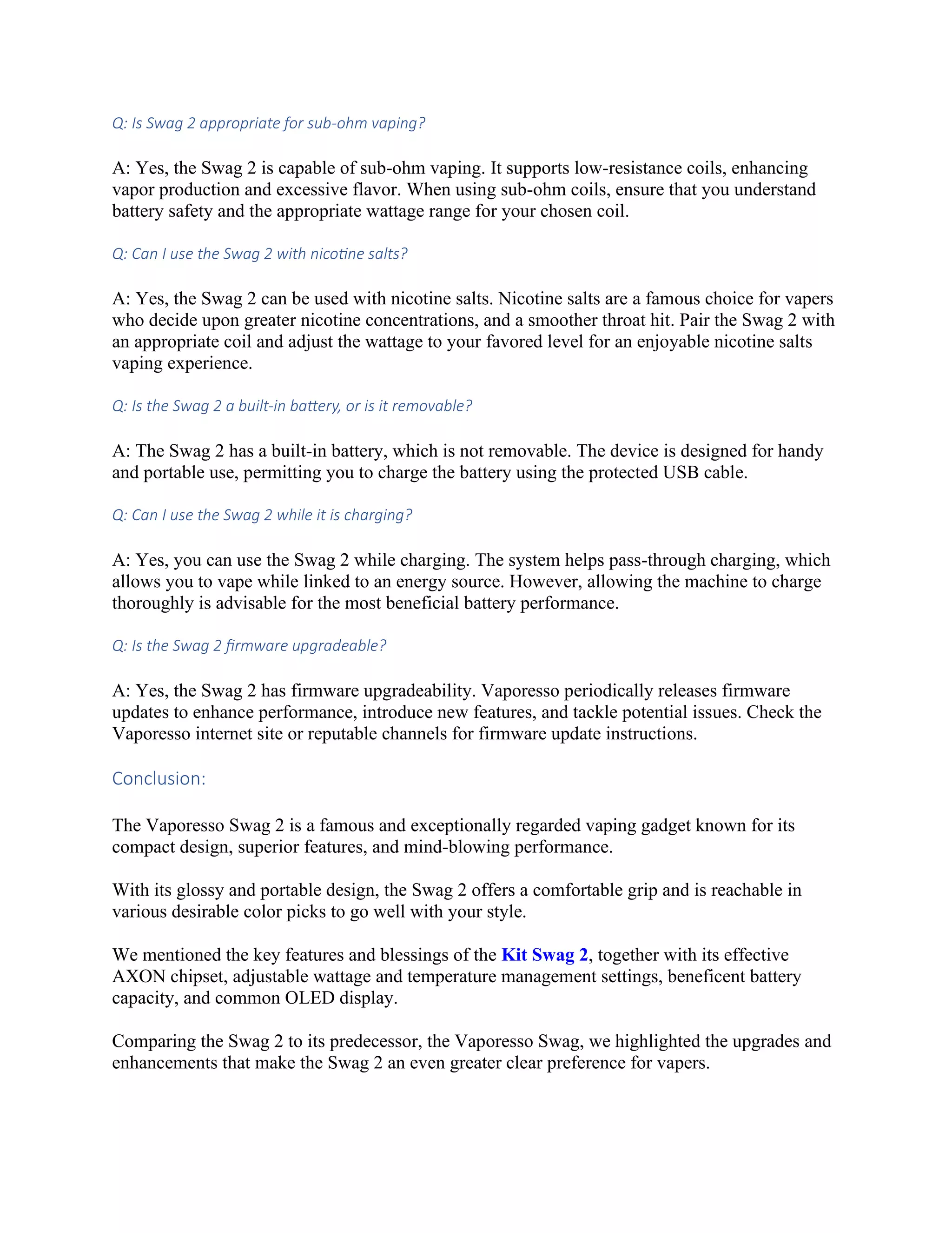 Q: Is Swag 2 appropriate for sub-ohm vaping?
A: Yes, the Swag 2 is capable of sub-ohm vaping. It supports low-resistance coils, enhancing
vapor production and excessive flavor. When using sub-ohm coils, ensure that you understand
battery safety and the appropriate wattage range for your chosen coil.
Q: Can I use the Swag 2 with nicotine salts?
A: Yes, the Swag 2 can be used with nicotine salts. Nicotine salts are a famous choice for vapers
who decide upon greater nicotine concentrations, and a smoother throat hit. Pair the Swag 2 with
an appropriate coil and adjust the wattage to your favored level for an enjoyable nicotine salts
vaping experience.
Q: Is the Swag 2 a built-in battery, or is it removable?
A: The Swag 2 has a built-in battery, which is not removable. The device is designed for handy
and portable use, permitting you to charge the battery using the protected USB cable.
Q: Can I use the Swag 2 while it is charging?
A: Yes, you can use the Swag 2 while charging. The system helps pass-through charging, which
allows you to vape while linked to an energy source. However, allowing the machine to charge
thoroughly is advisable for the most beneficial battery performance.
Q: Is the Swag 2 firmware upgradeable?
A: Yes, the Swag 2 has firmware upgradeability. Vaporesso periodically releases firmware
updates to enhance performance, introduce new features, and tackle potential issues. Check the
Vaporesso internet site or reputable channels for firmware update instructions.
Conclusion:
The Vaporesso Swag 2 is a famous and exceptionally regarded vaping gadget known for its
compact design, superior features, and mind-blowing performance.
With its glossy and portable design, the Swag 2 offers a comfortable grip and is reachable in
various desirable color picks to go well with your style.
We mentioned the key features and blessings of the Kit Swag 2, together with its effective
AXON chipset, adjustable wattage and temperature management settings, beneficent battery
capacity, and common OLED display.
Comparing the Swag 2 to its predecessor, the Vaporesso Swag, we highlighted the upgrades and
enhancements that make the Swag 2 an even greater clear preference for vapers.
 