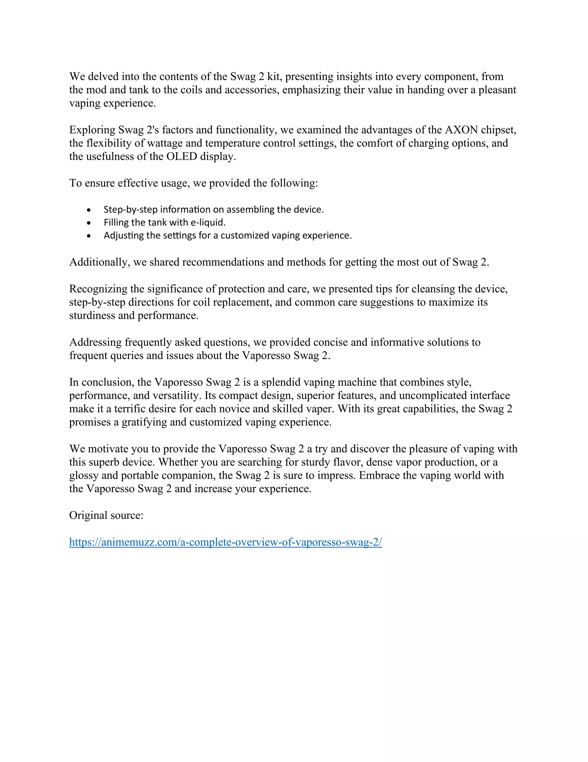 We delved into the contents of the Swag 2 kit, presenting insights into every component, from
the mod and tank to the coils and accessories, emphasizing their value in handing over a pleasant
vaping experience.
Exploring Swag 2's factors and functionality, we examined the advantages of the AXON chipset,
the flexibility of wattage and temperature control settings, the comfort of charging options, and
the usefulness of the OLED display.
To ensure effective usage, we provided the following:
• Step-by-step information on assembling the device.
• Filling the tank with e-liquid.
• Adjusting the settings for a customized vaping experience.
Additionally, we shared recommendations and methods for getting the most out of Swag 2.
Recognizing the significance of protection and care, we presented tips for cleansing the device,
step-by-step directions for coil replacement, and common care suggestions to maximize its
sturdiness and performance.
Addressing frequently asked questions, we provided concise and informative solutions to
frequent queries and issues about the Vaporesso Swag 2.
In conclusion, the Vaporesso Swag 2 is a splendid vaping machine that combines style,
performance, and versatility. Its compact design, superior features, and uncomplicated interface
make it a terrific desire for each novice and skilled vaper. With its great capabilities, the Swag 2
promises a gratifying and customized vaping experience.
We motivate you to provide the Vaporesso Swag 2 a try and discover the pleasure of vaping with
this superb device. Whether you are searching for sturdy flavor, dense vapor production, or a
glossy and portable companion, the Swag 2 is sure to impress. Embrace the vaping world with
the Vaporesso Swag 2 and increase your experience.
Original source:
https://animemuzz.com/a-complete-overview-of-vaporesso-swag-2/
 
