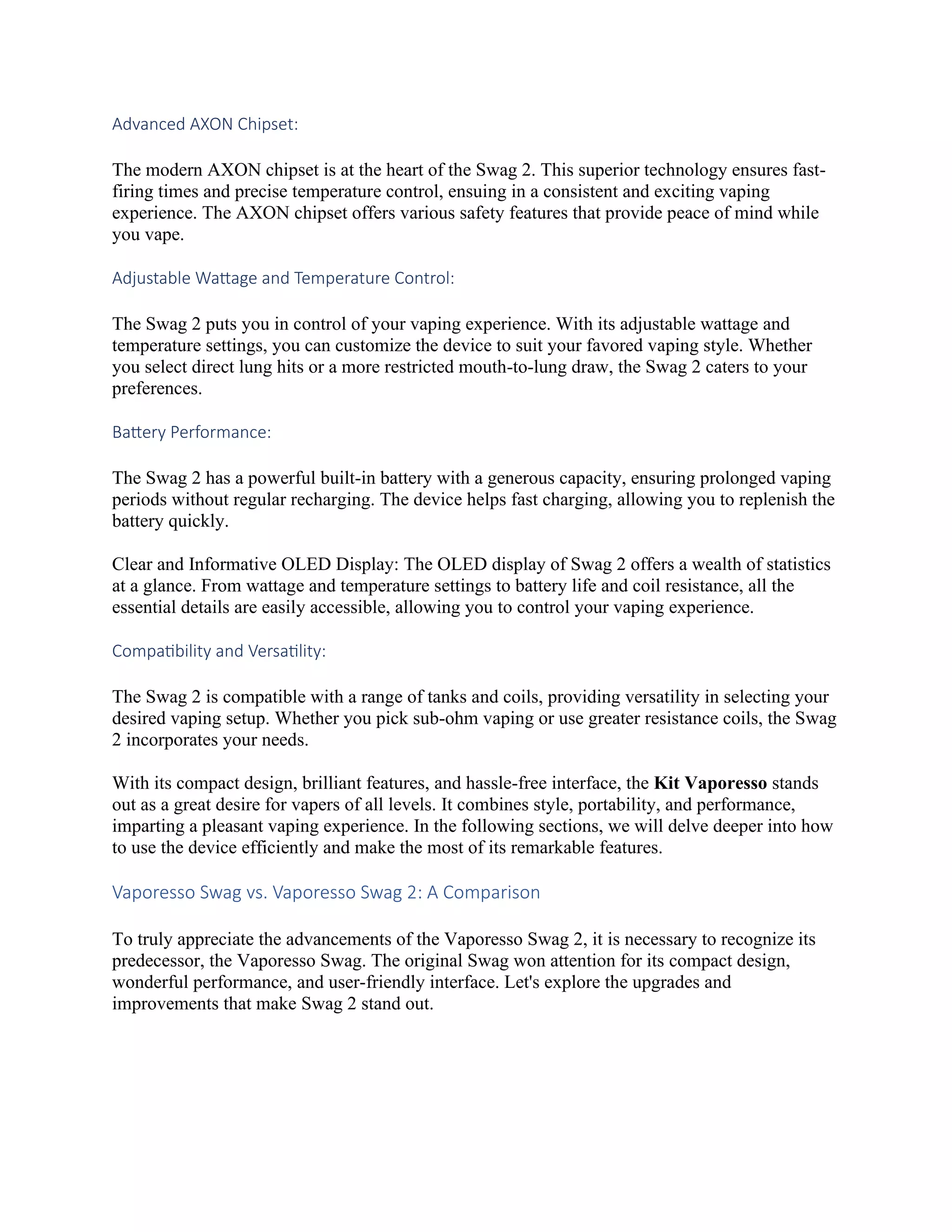 Advanced AXON Chipset:
The modern AXON chipset is at the heart of the Swag 2. This superior technology ensures fast-
firing times and precise temperature control, ensuing in a consistent and exciting vaping
experience. The AXON chipset offers various safety features that provide peace of mind while
you vape.
Adjustable Wattage and Temperature Control:
The Swag 2 puts you in control of your vaping experience. With its adjustable wattage and
temperature settings, you can customize the device to suit your favored vaping style. Whether
you select direct lung hits or a more restricted mouth-to-lung draw, the Swag 2 caters to your
preferences.
Battery Performance:
The Swag 2 has a powerful built-in battery with a generous capacity, ensuring prolonged vaping
periods without regular recharging. The device helps fast charging, allowing you to replenish the
battery quickly.
Clear and Informative OLED Display: The OLED display of Swag 2 offers a wealth of statistics
at a glance. From wattage and temperature settings to battery life and coil resistance, all the
essential details are easily accessible, allowing you to control your vaping experience.
Compatibility and Versatility:
The Swag 2 is compatible with a range of tanks and coils, providing versatility in selecting your
desired vaping setup. Whether you pick sub-ohm vaping or use greater resistance coils, the Swag
2 incorporates your needs.
With its compact design, brilliant features, and hassle-free interface, the Kit Vaporesso stands
out as a great desire for vapers of all levels. It combines style, portability, and performance,
imparting a pleasant vaping experience. In the following sections, we will delve deeper into how
to use the device efficiently and make the most of its remarkable features.
Vaporesso Swag vs. Vaporesso Swag 2: A Comparison
To truly appreciate the advancements of the Vaporesso Swag 2, it is necessary to recognize its
predecessor, the Vaporesso Swag. The original Swag won attention for its compact design,
wonderful performance, and user-friendly interface. Let's explore the upgrades and
improvements that make Swag 2 stand out.
 