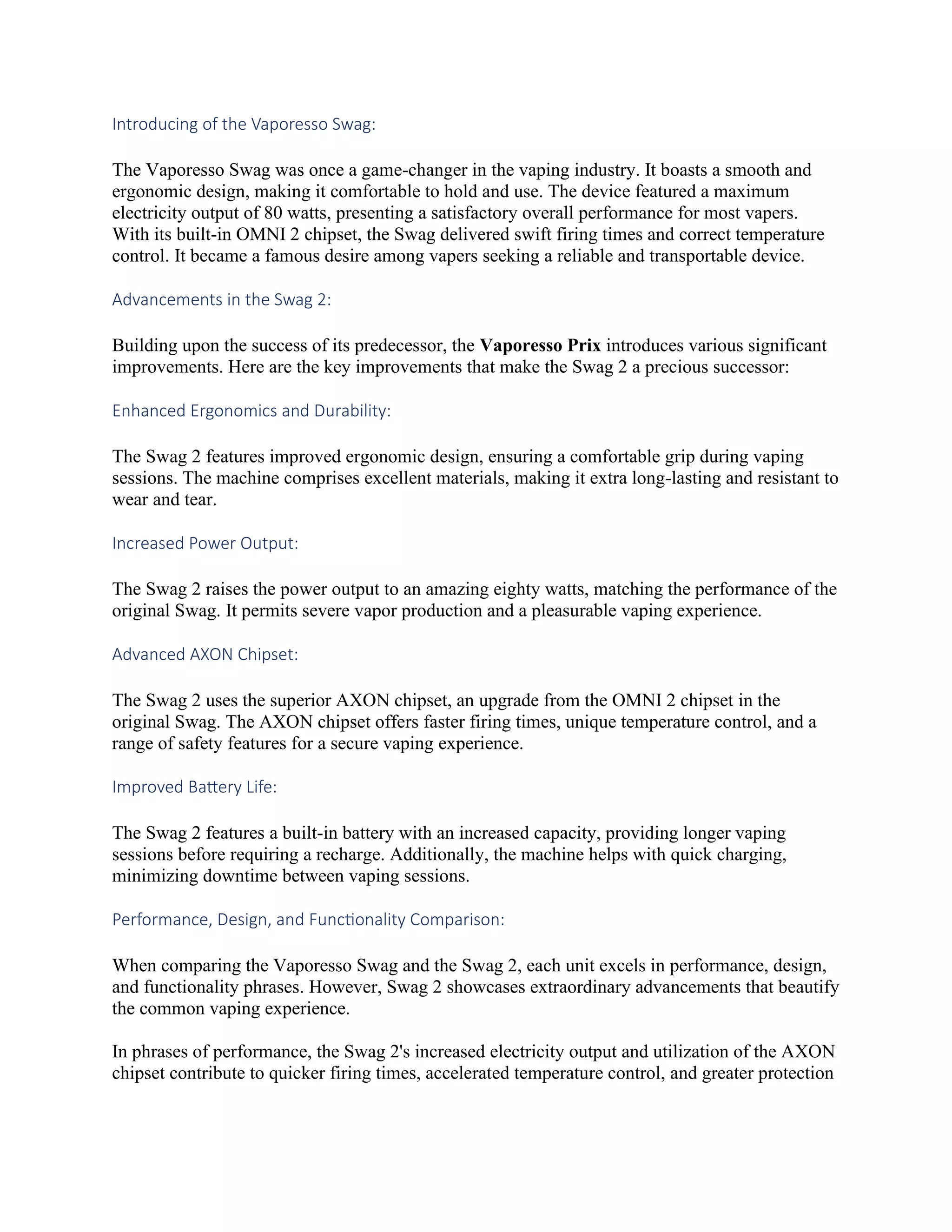 Introducing of the Vaporesso Swag:
The Vaporesso Swag was once a game-changer in the vaping industry. It boasts a smooth and
ergonomic design, making it comfortable to hold and use. The device featured a maximum
electricity output of 80 watts, presenting a satisfactory overall performance for most vapers.
With its built-in OMNI 2 chipset, the Swag delivered swift firing times and correct temperature
control. It became a famous desire among vapers seeking a reliable and transportable device.
Advancements in the Swag 2:
Building upon the success of its predecessor, the Vaporesso Prix introduces various significant
improvements. Here are the key improvements that make the Swag 2 a precious successor:
Enhanced Ergonomics and Durability:
The Swag 2 features improved ergonomic design, ensuring a comfortable grip during vaping
sessions. The machine comprises excellent materials, making it extra long-lasting and resistant to
wear and tear.
Increased Power Output:
The Swag 2 raises the power output to an amazing eighty watts, matching the performance of the
original Swag. It permits severe vapor production and a pleasurable vaping experience.
Advanced AXON Chipset:
The Swag 2 uses the superior AXON chipset, an upgrade from the OMNI 2 chipset in the
original Swag. The AXON chipset offers faster firing times, unique temperature control, and a
range of safety features for a secure vaping experience.
Improved Battery Life:
The Swag 2 features a built-in battery with an increased capacity, providing longer vaping
sessions before requiring a recharge. Additionally, the machine helps with quick charging,
minimizing downtime between vaping sessions.
Performance, Design, and Functionality Comparison:
When comparing the Vaporesso Swag and the Swag 2, each unit excels in performance, design,
and functionality phrases. However, Swag 2 showcases extraordinary advancements that beautify
the common vaping experience.
In phrases of performance, the Swag 2's increased electricity output and utilization of the AXON
chipset contribute to quicker firing times, accelerated temperature control, and greater protection
 