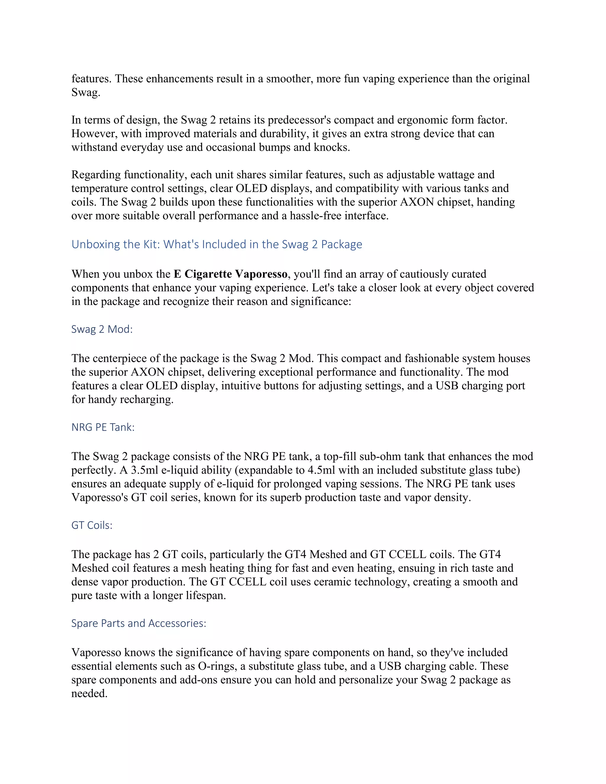 features. These enhancements result in a smoother, more fun vaping experience than the original
Swag.
In terms of design, the Swag 2 retains its predecessor's compact and ergonomic form factor.
However, with improved materials and durability, it gives an extra strong device that can
withstand everyday use and occasional bumps and knocks.
Regarding functionality, each unit shares similar features, such as adjustable wattage and
temperature control settings, clear OLED displays, and compatibility with various tanks and
coils. The Swag 2 builds upon these functionalities with the superior AXON chipset, handing
over more suitable overall performance and a hassle-free interface.
Unboxing the Kit: What's Included in the Swag 2 Package
When you unbox the E Cigarette Vaporesso, you'll find an array of cautiously curated
components that enhance your vaping experience. Let's take a closer look at every object covered
in the package and recognize their reason and significance:
Swag 2 Mod:
The centerpiece of the package is the Swag 2 Mod. This compact and fashionable system houses
the superior AXON chipset, delivering exceptional performance and functionality. The mod
features a clear OLED display, intuitive buttons for adjusting settings, and a USB charging port
for handy recharging.
NRG PE Tank:
The Swag 2 package consists of the NRG PE tank, a top-fill sub-ohm tank that enhances the mod
perfectly. A 3.5ml e-liquid ability (expandable to 4.5ml with an included substitute glass tube)
ensures an adequate supply of e-liquid for prolonged vaping sessions. The NRG PE tank uses
Vaporesso's GT coil series, known for its superb production taste and vapor density.
GT Coils:
The package has 2 GT coils, particularly the GT4 Meshed and GT CCELL coils. The GT4
Meshed coil features a mesh heating thing for fast and even heating, ensuing in rich taste and
dense vapor production. The GT CCELL coil uses ceramic technology, creating a smooth and
pure taste with a longer lifespan.
Spare Parts and Accessories:
Vaporesso knows the significance of having spare components on hand, so they've included
essential elements such as O-rings, a substitute glass tube, and a USB charging cable. These
spare components and add-ons ensure you can hold and personalize your Swag 2 package as
needed.
 