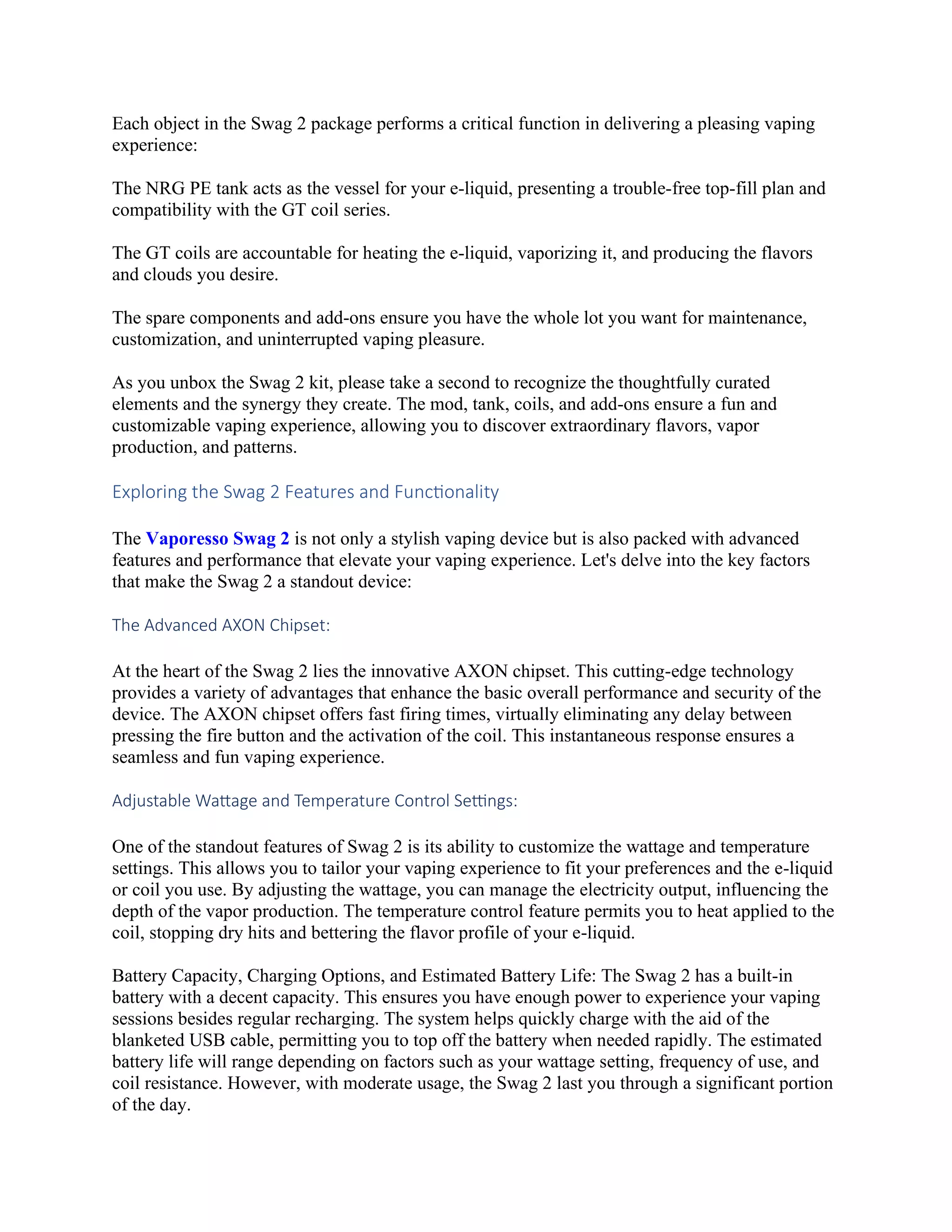 Each object in the Swag 2 package performs a critical function in delivering a pleasing vaping
experience:
The NRG PE tank acts as the vessel for your e-liquid, presenting a trouble-free top-fill plan and
compatibility with the GT coil series.
The GT coils are accountable for heating the e-liquid, vaporizing it, and producing the flavors
and clouds you desire.
The spare components and add-ons ensure you have the whole lot you want for maintenance,
customization, and uninterrupted vaping pleasure.
As you unbox the Swag 2 kit, please take a second to recognize the thoughtfully curated
elements and the synergy they create. The mod, tank, coils, and add-ons ensure a fun and
customizable vaping experience, allowing you to discover extraordinary flavors, vapor
production, and patterns.
Exploring the Swag 2 Features and Functionality
The Vaporesso Swag 2 is not only a stylish vaping device but is also packed with advanced
features and performance that elevate your vaping experience. Let's delve into the key factors
that make the Swag 2 a standout device:
The Advanced AXON Chipset:
At the heart of the Swag 2 lies the innovative AXON chipset. This cutting-edge technology
provides a variety of advantages that enhance the basic overall performance and security of the
device. The AXON chipset offers fast firing times, virtually eliminating any delay between
pressing the fire button and the activation of the coil. This instantaneous response ensures a
seamless and fun vaping experience.
Adjustable Wattage and Temperature Control Settings:
One of the standout features of Swag 2 is its ability to customize the wattage and temperature
settings. This allows you to tailor your vaping experience to fit your preferences and the e-liquid
or coil you use. By adjusting the wattage, you can manage the electricity output, influencing the
depth of the vapor production. The temperature control feature permits you to heat applied to the
coil, stopping dry hits and bettering the flavor profile of your e-liquid.
Battery Capacity, Charging Options, and Estimated Battery Life: The Swag 2 has a built-in
battery with a decent capacity. This ensures you have enough power to experience your vaping
sessions besides regular recharging. The system helps quickly charge with the aid of the
blanketed USB cable, permitting you to top off the battery when needed rapidly. The estimated
battery life will range depending on factors such as your wattage setting, frequency of use, and
coil resistance. However, with moderate usage, the Swag 2 last you through a significant portion
of the day.
 