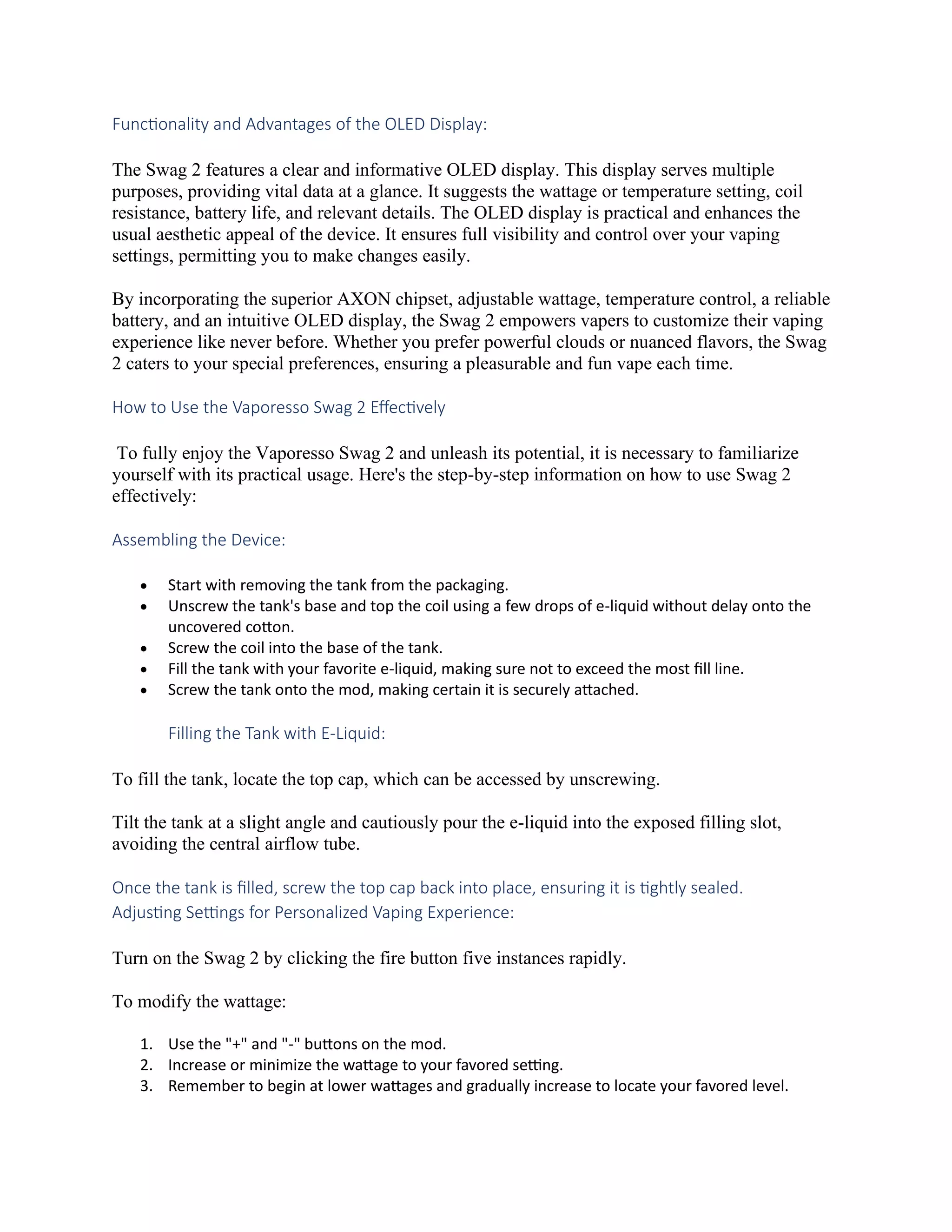 Functionality and Advantages of the OLED Display:
The Swag 2 features a clear and informative OLED display. This display serves multiple
purposes, providing vital data at a glance. It suggests the wattage or temperature setting, coil
resistance, battery life, and relevant details. The OLED display is practical and enhances the
usual aesthetic appeal of the device. It ensures full visibility and control over your vaping
settings, permitting you to make changes easily.
By incorporating the superior AXON chipset, adjustable wattage, temperature control, a reliable
battery, and an intuitive OLED display, the Swag 2 empowers vapers to customize their vaping
experience like never before. Whether you prefer powerful clouds or nuanced flavors, the Swag
2 caters to your special preferences, ensuring a pleasurable and fun vape each time.
How to Use the Vaporesso Swag 2 Effectively
To fully enjoy the Vaporesso Swag 2 and unleash its potential, it is necessary to familiarize
yourself with its practical usage. Here's the step-by-step information on how to use Swag 2
effectively:
Assembling the Device:
• Start with removing the tank from the packaging.
• Unscrew the tank's base and top the coil using a few drops of e-liquid without delay onto the
uncovered cotton.
• Screw the coil into the base of the tank.
• Fill the tank with your favorite e-liquid, making sure not to exceed the most fill line.
• Screw the tank onto the mod, making certain it is securely attached.
Filling the Tank with E-Liquid:
To fill the tank, locate the top cap, which can be accessed by unscrewing.
Tilt the tank at a slight angle and cautiously pour the e-liquid into the exposed filling slot,
avoiding the central airflow tube.
Once the tank is filled, screw the top cap back into place, ensuring it is tightly sealed.
Adjusting Settings for Personalized Vaping Experience:
Turn on the Swag 2 by clicking the fire button five instances rapidly.
To modify the wattage:
1. Use the "+" and "-" buttons on the mod.
2. Increase or minimize the wattage to your favored setting.
3. Remember to begin at lower wattages and gradually increase to locate your favored level.
 