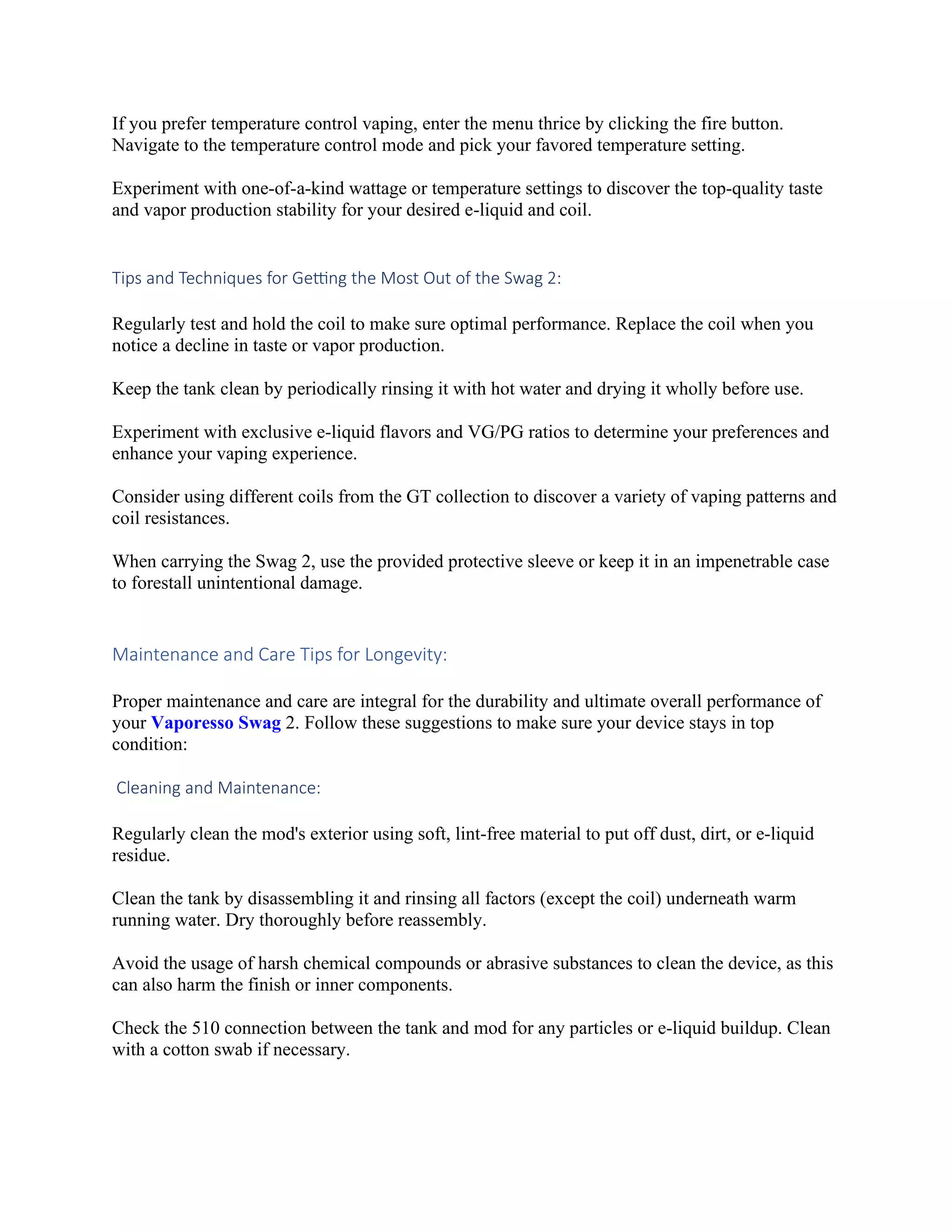 If you prefer temperature control vaping, enter the menu thrice by clicking the fire button.
Navigate to the temperature control mode and pick your favored temperature setting.
Experiment with one-of-a-kind wattage or temperature settings to discover the top-quality taste
and vapor production stability for your desired e-liquid and coil.
Tips and Techniques for Getting the Most Out of the Swag 2:
Regularly test and hold the coil to make sure optimal performance. Replace the coil when you
notice a decline in taste or vapor production.
Keep the tank clean by periodically rinsing it with hot water and drying it wholly before use.
Experiment with exclusive e-liquid flavors and VG/PG ratios to determine your preferences and
enhance your vaping experience.
Consider using different coils from the GT collection to discover a variety of vaping patterns and
coil resistances.
When carrying the Swag 2, use the provided protective sleeve or keep it in an impenetrable case
to forestall unintentional damage.
Maintenance and Care Tips for Longevity:
Proper maintenance and care are integral for the durability and ultimate overall performance of
your Vaporesso Swag 2. Follow these suggestions to make sure your device stays in top
condition:
Cleaning and Maintenance:
Regularly clean the mod's exterior using soft, lint-free material to put off dust, dirt, or e-liquid
residue.
Clean the tank by disassembling it and rinsing all factors (except the coil) underneath warm
running water. Dry thoroughly before reassembly.
Avoid the usage of harsh chemical compounds or abrasive substances to clean the device, as this
can also harm the finish or inner components.
Check the 510 connection between the tank and mod for any particles or e-liquid buildup. Clean
with a cotton swab if necessary.
 