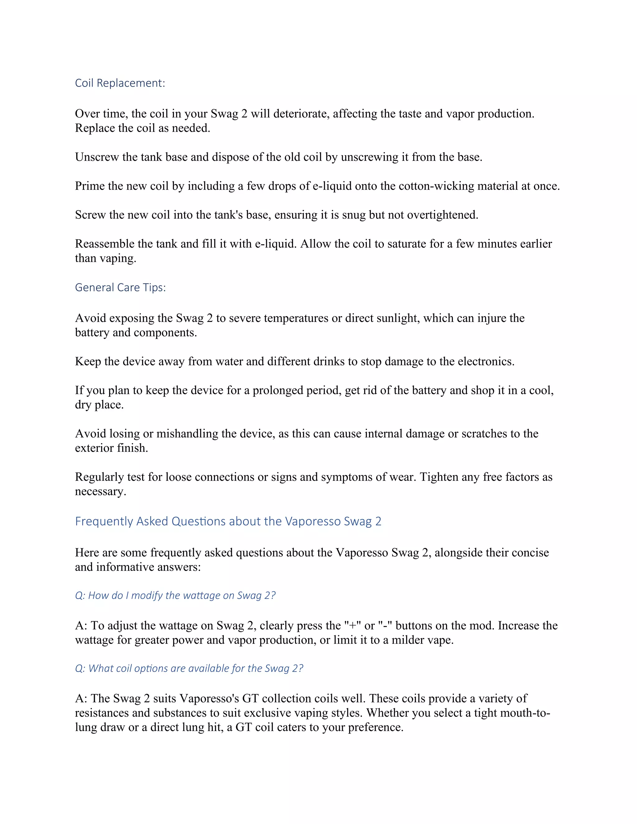 Coil Replacement:
Over time, the coil in your Swag 2 will deteriorate, affecting the taste and vapor production.
Replace the coil as needed.
Unscrew the tank base and dispose of the old coil by unscrewing it from the base.
Prime the new coil by including a few drops of e-liquid onto the cotton-wicking material at once.
Screw the new coil into the tank's base, ensuring it is snug but not overtightened.
Reassemble the tank and fill it with e-liquid. Allow the coil to saturate for a few minutes earlier
than vaping.
General Care Tips:
Avoid exposing the Swag 2 to severe temperatures or direct sunlight, which can injure the
battery and components.
Keep the device away from water and different drinks to stop damage to the electronics.
If you plan to keep the device for a prolonged period, get rid of the battery and shop it in a cool,
dry place.
Avoid losing or mishandling the device, as this can cause internal damage or scratches to the
exterior finish.
Regularly test for loose connections or signs and symptoms of wear. Tighten any free factors as
necessary.
Frequently Asked Questions about the Vaporesso Swag 2
Here are some frequently asked questions about the Vaporesso Swag 2, alongside their concise
and informative answers:
Q: How do I modify the wattage on Swag 2?
A: To adjust the wattage on Swag 2, clearly press the "+" or "-" buttons on the mod. Increase the
wattage for greater power and vapor production, or limit it to a milder vape.
Q: What coil options are available for the Swag 2?
A: The Swag 2 suits Vaporesso's GT collection coils well. These coils provide a variety of
resistances and substances to suit exclusive vaping styles. Whether you select a tight mouth-to-
lung draw or a direct lung hit, a GT coil caters to your preference.
 