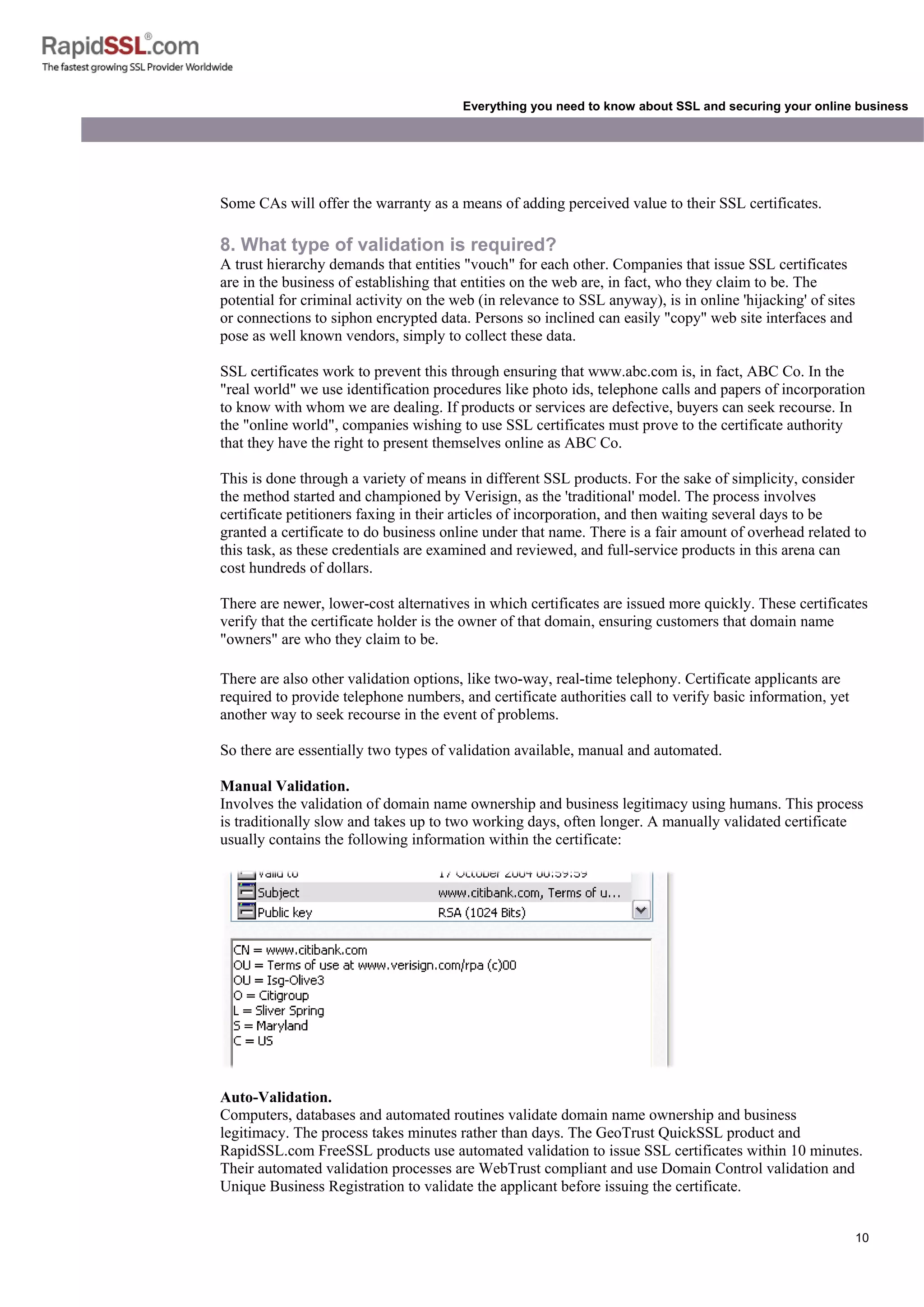10
Everything you need to know about SSL and securing your online business
Some CAs will offer the warranty as a means of adding perceived value to their SSL certificates.
8. What type of validation is required?
A trust hierarchy demands that entities "vouch" for each other. Companies that issue SSL certificates
are in the business of establishing that entities on the web are, in fact, who they claim to be. The
potential for criminal activity on the web (in relevance to SSL anyway), is in online 'hijacking' of sites
or connections to siphon encrypted data. Persons so inclined can easily "copy" web site interfaces and
pose as well known vendors, simply to collect these data.
SSL certificates work to prevent this through ensuring that www.abc.com is, in fact, ABC Co. In the
"real world" we use identification procedures like photo ids, telephone calls and papers of incorporation
to know with whom we are dealing. If products or services are defective, buyers can seek recourse. In
the "online world", companies wishing to use SSL certificates must prove to the certificate authority
that they have the right to present themselves online as ABC Co.
This is done through a variety of means in different SSL products. For the sake of simplicity, consider
the method started and championed by Verisign, as the 'traditional' model. The process involves
certificate petitioners faxing in their articles of incorporation, and then waiting several days to be
granted a certificate to do business online under that name. There is a fair amount of overhead related to
this task, as these credentials are examined and reviewed, and full-service products in this arena can
cost hundreds of dollars.
There are newer, lower-cost alternatives in which certificates are issued more quickly. These certificates
verify that the certificate holder is the owner of that domain, ensuring customers that domain name
"owners" are who they claim to be.
There are also other validation options, like two-way, real-time telephony. Certificate applicants are
required to provide telephone numbers, and certificate authorities call to verify basic information, yet
another way to seek recourse in the event of problems.
So there are essentially two types of validation available, manual and automated.
Manual Validation.
Involves the validation of domain name ownership and business legitimacy using humans. This process
is traditionally slow and takes up to two working days, often longer. A manually validated certificate
usually contains the following information within the certificate:
Auto-Validation.
Computers, databases and automated routines validate domain name ownership and business
legitimacy. The process takes minutes rather than days. The GeoTrust QuickSSL product and
RapidSSL.com FreeSSL products use automated validation to issue SSL certificates within 10 minutes.
Their automated validation processes are WebTrust compliant and use Domain Control validation and
Unique Business Registration to validate the applicant before issuing the certificate.
 