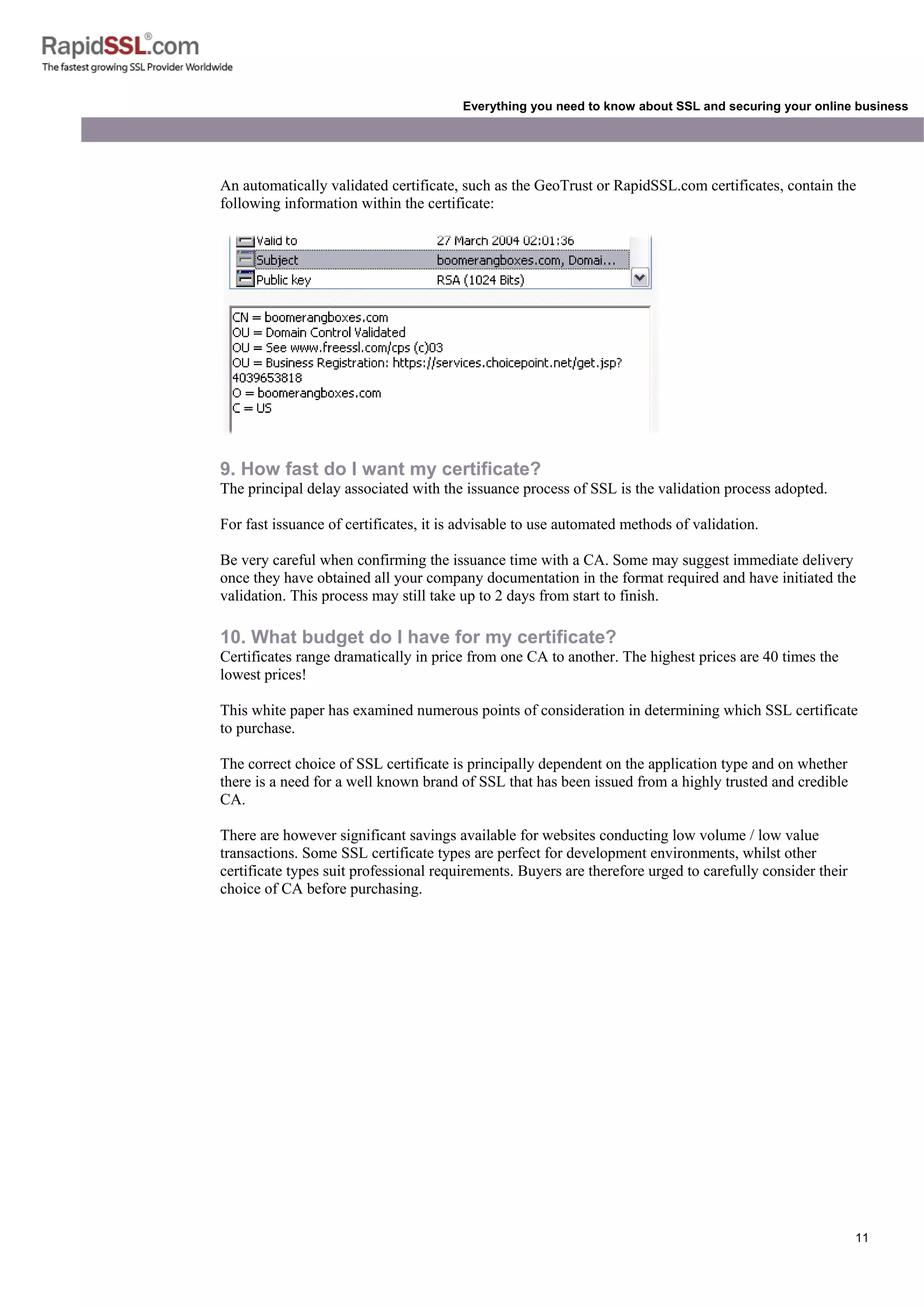 11
Everything you need to know about SSL and securing your online business
An automatically validated certificate, such as the GeoTrust or RapidSSL.com certificates, contain the
following information within the certificate:
9. How fast do I want my certificate?
The principal delay associated with the issuance process of SSL is the validation process adopted.
For fast issuance of certificates, it is advisable to use automated methods of validation.
Be very careful when confirming the issuance time with a CA. Some may suggest immediate delivery
once they have obtained all your company documentation in the format required and have initiated the
validation. This process may still take up to 2 days from start to finish.
10. What budget do I have for my certificate?
Certificates range dramatically in price from one CA to another. The highest prices are 40 times the
lowest prices!
This white paper has examined numerous points of consideration in determining which SSL certificate
to purchase.
The correct choice of SSL certificate is principally dependent on the application type and on whether
there is a need for a well known brand of SSL that has been issued from a highly trusted and credible
CA.
There are however significant savings available for websites conducting low volume / low value
transactions. Some SSL certificate types are perfect for development environments, whilst other
certificate types suit professional requirements. Buyers are therefore urged to carefully consider their
choice of CA before purchasing.
 
