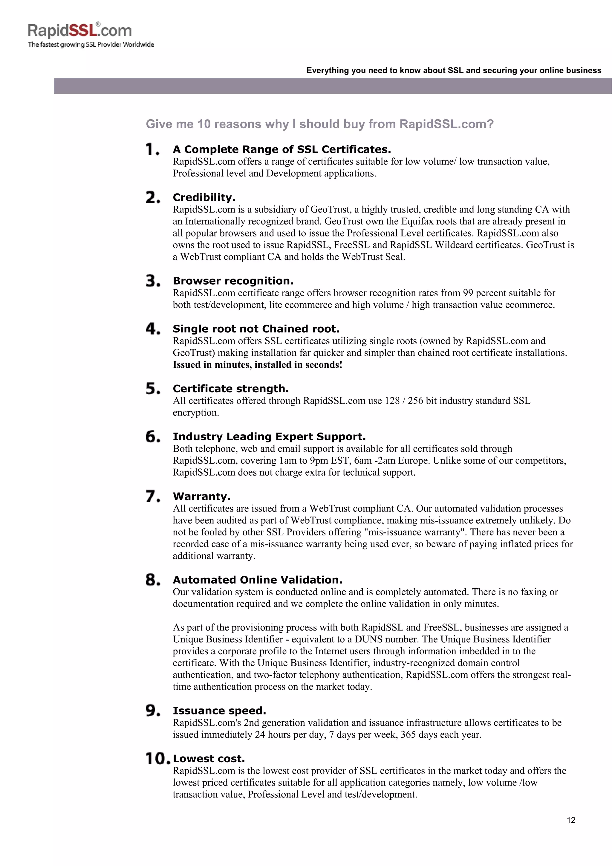 12
Everything you need to know about SSL and securing your online business
Give me 10 reasons why I should buy from RapidSSL.com?
A Complete Range of SSL Certificates.
RapidSSL.com offers a range of certificates suitable for low volume/ low transaction value,
Professional level and Development applications.
Credibility.
RapidSSL.com is a subsidiary of GeoTrust, a highly trusted, credible and long standing CA with
an Internationally recognized brand. GeoTrust own the Equifax roots that are already present in
all popular browsers and used to issue the Professional Level certificates. RapidSSL.com also
owns the root used to issue RapidSSL, FreeSSL and RapidSSL Wildcard certificates. GeoTrust is
a WebTrust compliant CA and holds the WebTrust Seal.
Browser recognition.
RapidSSL.com certificate range offers browser recognition rates from 99 percent suitable for
both test/development, lite ecommerce and high volume / high transaction value ecommerce.
Single root not Chained root.
RapidSSL.com offers SSL certificates utilizing single roots (owned by RapidSSL.com and
GeoTrust) making installation far quicker and simpler than chained root certificate installations.
Issued in minutes, installed in seconds!
Certificate strength.
All certificates offered through RapidSSL.com use 128 / 256 bit industry standard SSL
encryption.
Industry Leading Expert Support.
Both telephone, web and email support is available for all certificates sold through
RapidSSL.com, covering 1am to 9pm EST, 6am -2am Europe. Unlike some of our competitors,
RapidSSL.com does not charge extra for technical support.
Warranty.
All certificates are issued from a WebTrust compliant CA. Our automated validation processes
have been audited as part of WebTrust compliance, making mis-issuance extremely unlikely. Do
not be fooled by other SSL Providers offering "mis-issuance warranty". There has never been a
recorded case of a mis-issuance warranty being used ever, so beware of paying inflated prices for
additional warranty.
Automated Online Validation.
Our validation system is conducted online and is completely automated. There is no faxing or
documentation required and we complete the online validation in only minutes.
As part of the provisioning process with both RapidSSL and FreeSSL, businesses are assigned a
Unique Business Identifier - equivalent to a DUNS number. The Unique Business Identifier
provides a corporate profile to the Internet users through information imbedded in to the
certificate. With the Unique Business Identifier, industry-recognized domain control
authentication, and two-factor telephony authentication, RapidSSL.com offers the strongest real-
time authentication process on the market today.
Issuance speed.
RapidSSL.com's 2nd generation validation and issuance infrastructure allows certificates to be
issued immediately 24 hours per day, 7 days per week, 365 days each year.
Lowest cost.
RapidSSL.com is the lowest cost provider of SSL certificates in the market today and offers the
lowest priced certificates suitable for all application categories namely, low volume /low
transaction value, Professional Level and test/development.
 