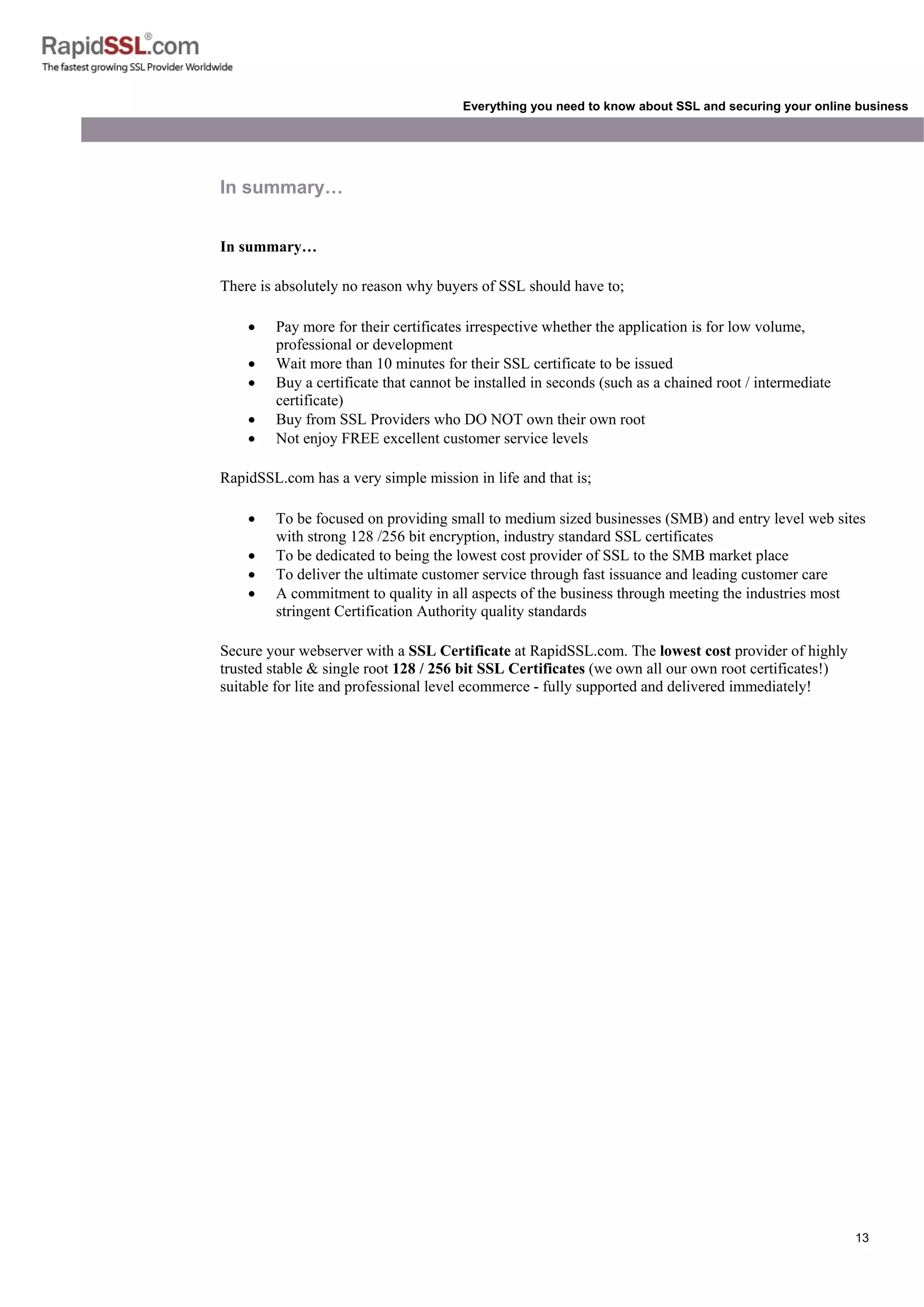 13
Everything you need to know about SSL and securing your online business
In summary…
In summary…
There is absolutely no reason why buyers of SSL should have to;
• Pay more for their certificates irrespective whether the application is for low volume,
professional or development
• Wait more than 10 minutes for their SSL certificate to be issued
• Buy a certificate that cannot be installed in seconds (such as a chained root / intermediate
certificate)
• Buy from SSL Providers who DO NOT own their own root
• Not enjoy FREE excellent customer service levels
RapidSSL.com has a very simple mission in life and that is;
• To be focused on providing small to medium sized businesses (SMB) and entry level web sites
with strong 128 /256 bit encryption, industry standard SSL certificates
• To be dedicated to being the lowest cost provider of SSL to the SMB market place
• To deliver the ultimate customer service through fast issuance and leading customer care
• A commitment to quality in all aspects of the business through meeting the industries most
stringent Certification Authority quality standards
Secure your webserver with a SSL Certificate at RapidSSL.com. The lowest cost provider of highly
trusted stable & single root 128 / 256 bit SSL Certificates (we own all our own root certificates!)
suitable for lite and professional level ecommerce - fully supported and delivered immediately!
 