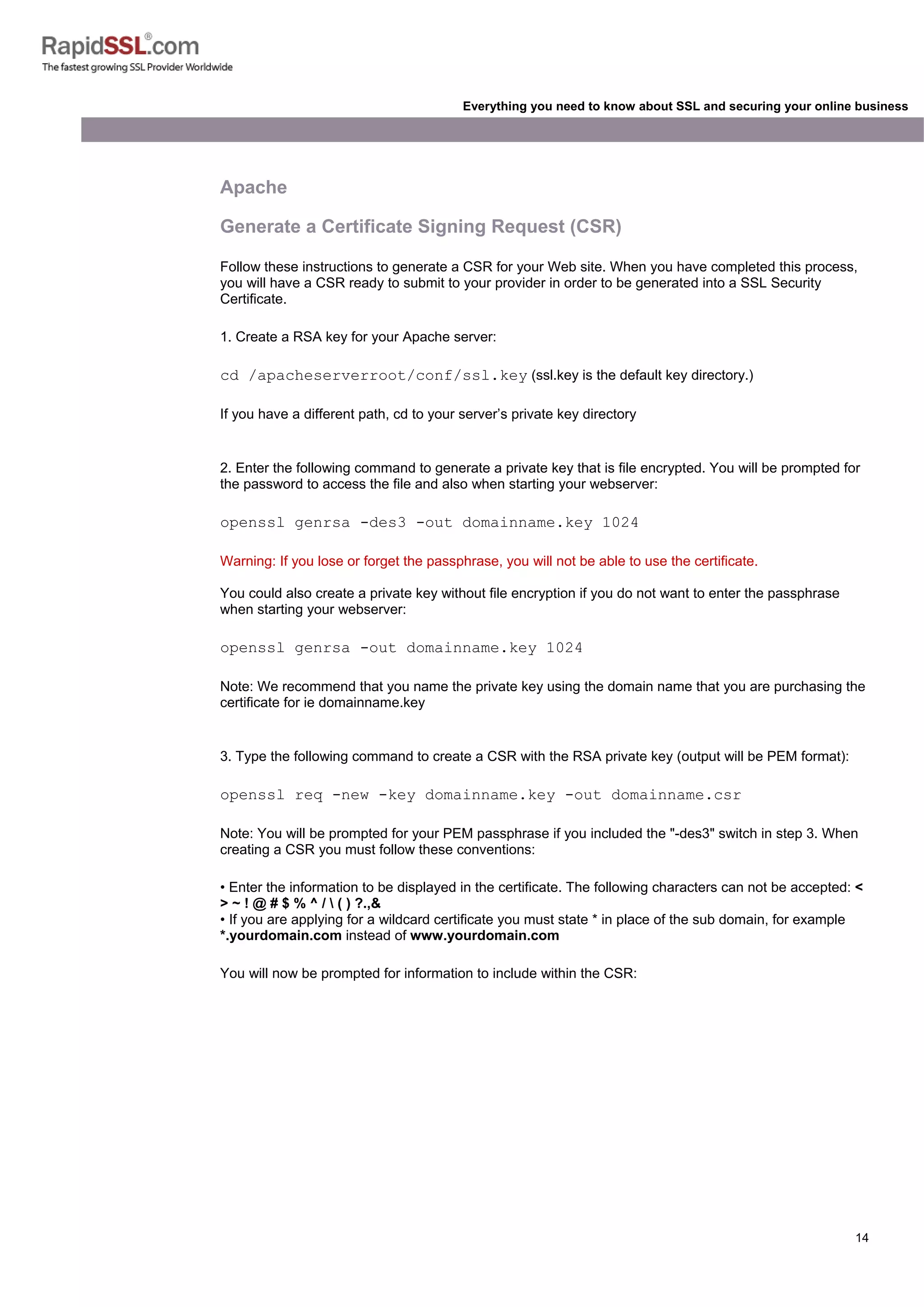 14
Everything you need to know about SSL and securing your online business
Apache
Generate a Certificate Signing Request (CSR)
Follow these instructions to generate a CSR for your Web site. When you have completed this process,
you will have a CSR ready to submit to your provider in order to be generated into a SSL Security
Certificate.
1. Create a RSA key for your Apache server:
cd /apacheserverroot/conf/ssl.key (ssl.key is the default key directory.)
If you have a different path, cd to your server’s private key directory
2. Enter the following command to generate a private key that is file encrypted. You will be prompted for
the password to access the file and also when starting your webserver:
openssl genrsa -des3 -out domainname.key 1024
Warning: If you lose or forget the passphrase, you will not be able to use the certificate.
You could also create a private key without file encryption if you do not want to enter the passphrase
when starting your webserver:
openssl genrsa -out domainname.key 1024
Note: We recommend that you name the private key using the domain name that you are purchasing the
certificate for ie domainname.key
3. Type the following command to create a CSR with the RSA private key (output will be PEM format):
openssl req -new -key domainname.key -out domainname.csr
Note: You will be prompted for your PEM passphrase if you included the "-des3" switch in step 3. When
creating a CSR you must follow these conventions:
• Enter the information to be displayed in the certificate. The following characters can not be accepted: <
> ~ ! @ # $ % ^ /  ( ) ?.,&
• If you are applying for a wildcard certificate you must state * in place of the sub domain, for example
*.yourdomain.com instead of www.yourdomain.com
You will now be prompted for information to include within the CSR:
 