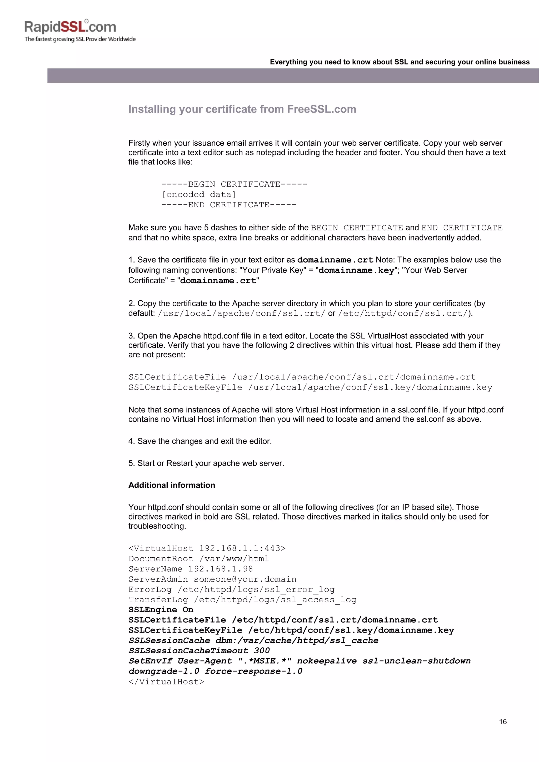 16
Everything you need to know about SSL and securing your online business
Installing your certificate from FreeSSL.com
Firstly when your issuance email arrives it will contain your web server certificate. Copy your web server
certificate into a text editor such as notepad including the header and footer. You should then have a text
file that looks like:
-----BEGIN CERTIFICATE-----
[encoded data]
-----END CERTIFICATE-----
Make sure you have 5 dashes to either side of the BEGIN CERTIFICATE and END CERTIFICATE
and that no white space, extra line breaks or additional characters have been inadvertently added.
1. Save the certificate file in your text editor as domainname.crt Note: The examples below use the
following naming conventions: "Your Private Key" = "domainname.key"; "Your Web Server
Certificate" = "domainname.crt"
2. Copy the certificate to the Apache server directory in which you plan to store your certificates (by
default: /usr/local/apache/conf/ssl.crt/ or /etc/httpd/conf/ssl.crt/).
3. Open the Apache httpd.conf file in a text editor. Locate the SSL VirtualHost associated with your
certificate. Verify that you have the following 2 directives within this virtual host. Please add them if they
are not present:
SSLCertificateFile /usr/local/apache/conf/ssl.crt/domainname.crt
SSLCertificateKeyFile /usr/local/apache/conf/ssl.key/domainname.key
Note that some instances of Apache will store Virtual Host information in a ssl.conf file. If your httpd.conf
contains no Virtual Host information then you will need to locate and amend the ssl.conf as above.
4. Save the changes and exit the editor.
5. Start or Restart your apache web server.
Additional information
Your httpd.conf should contain some or all of the following directives (for an IP based site). Those
directives marked in bold are SSL related. Those directives marked in italics should only be used for
troubleshooting.
<VirtualHost 192.168.1.1:443>
DocumentRoot /var/www/html
ServerName 192.168.1.98
ServerAdmin someone@your.domain
ErrorLog /etc/httpd/logs/ssl_error_log
TransferLog /etc/httpd/logs/ssl_access_log
SSLEngine On
SSLCertificateFile /etc/httpd/conf/ssl.crt/domainname.crt
SSLCertificateKeyFile /etc/httpd/conf/ssl.key/domainname.key
SSLSessionCache dbm:/var/cache/httpd/ssl_cache
SSLSessionCacheTimeout 300
SetEnvIf User-Agent ".*MSIE.*" nokeepalive ssl-unclean-shutdown
downgrade-1.0 force-response-1.0
</VirtualHost>
 