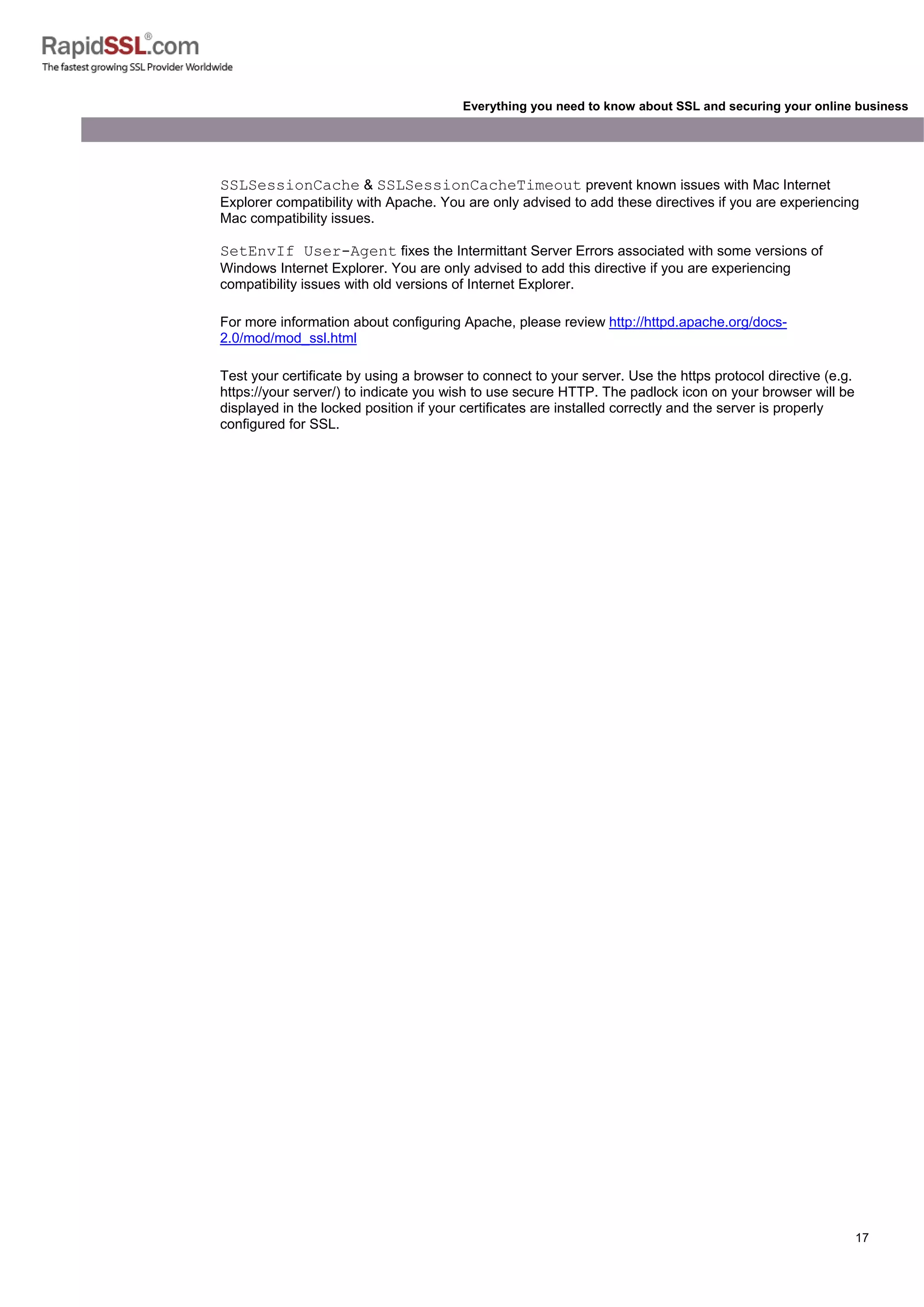 17
Everything you need to know about SSL and securing your online business
SSLSessionCache & SSLSessionCacheTimeout prevent known issues with Mac Internet
Explorer compatibility with Apache. You are only advised to add these directives if you are experiencing
Mac compatibility issues.
SetEnvIf User-Agent fixes the Intermittant Server Errors associated with some versions of
Windows Internet Explorer. You are only advised to add this directive if you are experiencing
compatibility issues with old versions of Internet Explorer.
For more information about configuring Apache, please review http://httpd.apache.org/docs-
2.0/mod/mod_ssl.html
Test your certificate by using a browser to connect to your server. Use the https protocol directive (e.g.
https://your server/) to indicate you wish to use secure HTTP. The padlock icon on your browser will be
displayed in the locked position if your certificates are installed correctly and the server is properly
configured for SSL.
 