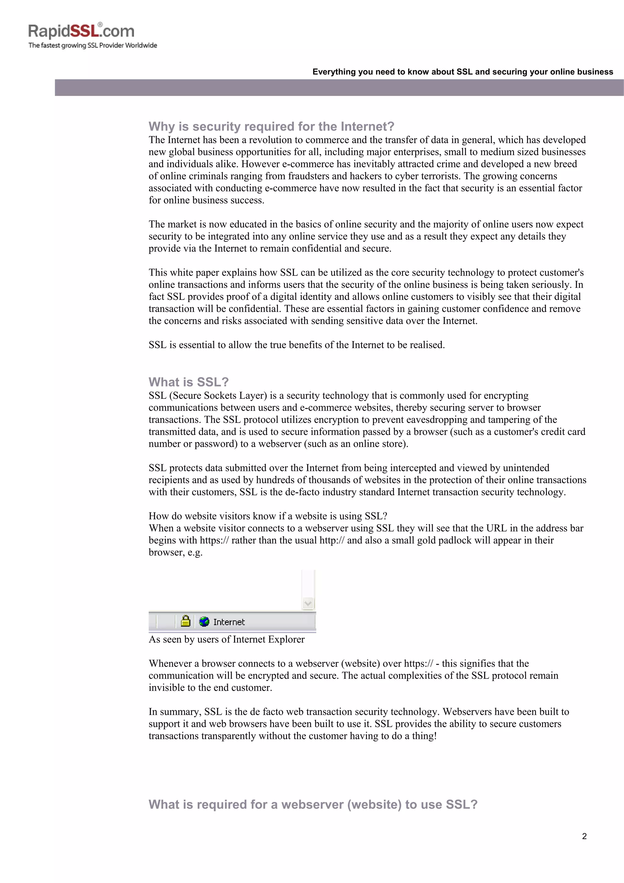 2
Everything you need to know about SSL and securing your online business
Why is security required for the Internet?
The Internet has been a revolution to commerce and the transfer of data in general, which has developed
new global business opportunities for all, including major enterprises, small to medium sized businesses
and individuals alike. However e-commerce has inevitably attracted crime and developed a new breed
of online criminals ranging from fraudsters and hackers to cyber terrorists. The growing concerns
associated with conducting e-commerce have now resulted in the fact that security is an essential factor
for online business success.
The market is now educated in the basics of online security and the majority of online users now expect
security to be integrated into any online service they use and as a result they expect any details they
provide via the Internet to remain confidential and secure.
This white paper explains how SSL can be utilized as the core security technology to protect customer's
online transactions and informs users that the security of the online business is being taken seriously. In
fact SSL provides proof of a digital identity and allows online customers to visibly see that their digital
transaction will be confidential. These are essential factors in gaining customer confidence and remove
the concerns and risks associated with sending sensitive data over the Internet.
SSL is essential to allow the true benefits of the Internet to be realised.
What is SSL?
SSL (Secure Sockets Layer) is a security technology that is commonly used for encrypting
communications between users and e-commerce websites, thereby securing server to browser
transactions. The SSL protocol utilizes encryption to prevent eavesdropping and tampering of the
transmitted data, and is used to secure information passed by a browser (such as a customer's credit card
number or password) to a webserver (such as an online store).
SSL protects data submitted over the Internet from being intercepted and viewed by unintended
recipients and as used by hundreds of thousands of websites in the protection of their online transactions
with their customers, SSL is the de-facto industry standard Internet transaction security technology.
How do website visitors know if a website is using SSL?
When a website visitor connects to a webserver using SSL they will see that the URL in the address bar
begins with https:// rather than the usual http:// and also a small gold padlock will appear in their
browser, e.g.
As seen by users of Internet Explorer
Whenever a browser connects to a webserver (website) over https:// - this signifies that the
communication will be encrypted and secure. The actual complexities of the SSL protocol remain
invisible to the end customer.
In summary, SSL is the de facto web transaction security technology. Webservers have been built to
support it and web browsers have been built to use it. SSL provides the ability to secure customers
transactions transparently without the customer having to do a thing!
What is required for a webserver (website) to use SSL?
 