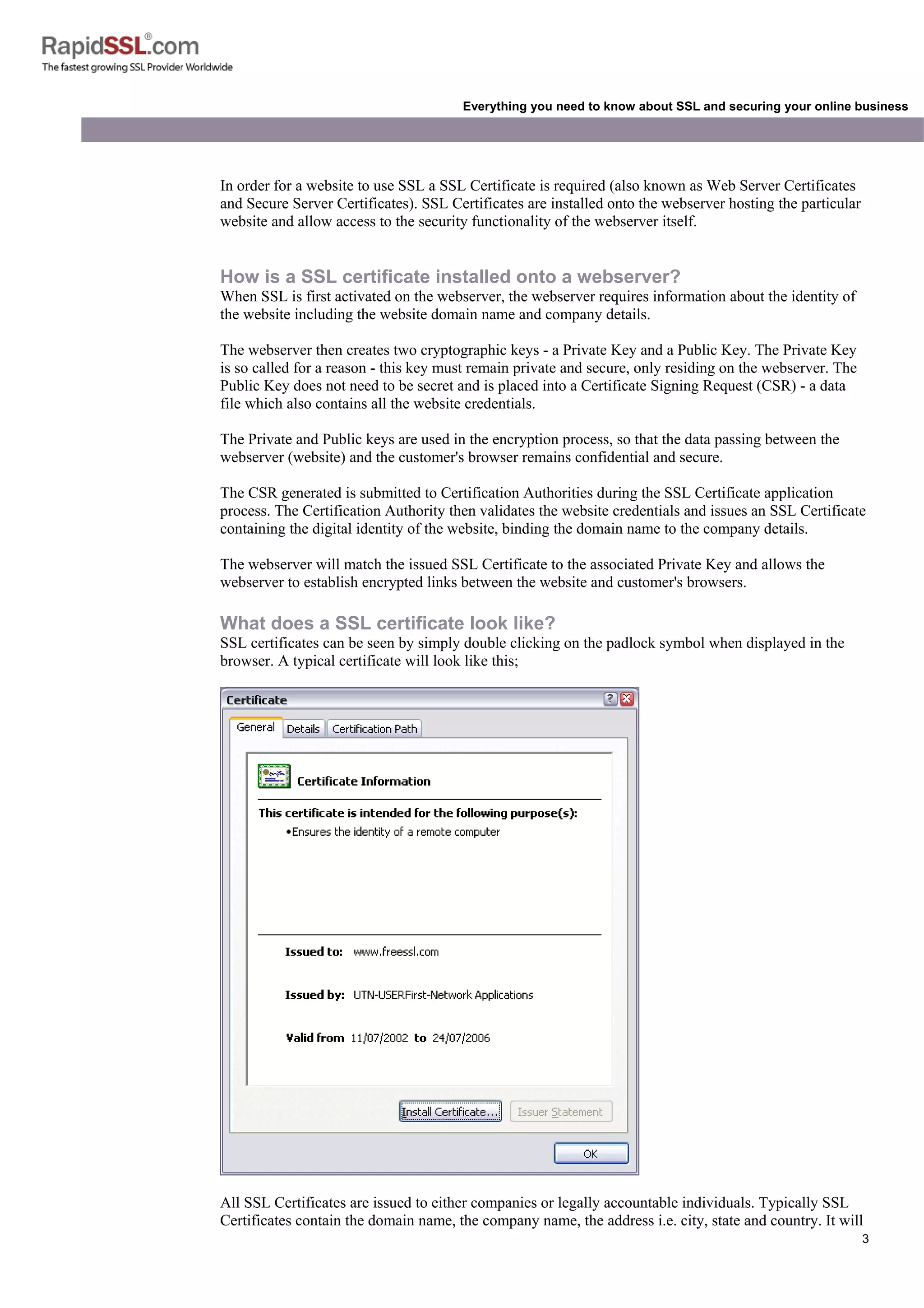 3
Everything you need to know about SSL and securing your online business
In order for a website to use SSL a SSL Certificate is required (also known as Web Server Certificates
and Secure Server Certificates). SSL Certificates are installed onto the webserver hosting the particular
website and allow access to the security functionality of the webserver itself.
How is a SSL certificate installed onto a webserver?
When SSL is first activated on the webserver, the webserver requires information about the identity of
the website including the website domain name and company details.
The webserver then creates two cryptographic keys - a Private Key and a Public Key. The Private Key
is so called for a reason - this key must remain private and secure, only residing on the webserver. The
Public Key does not need to be secret and is placed into a Certificate Signing Request (CSR) - a data
file which also contains all the website credentials.
The Private and Public keys are used in the encryption process, so that the data passing between the
webserver (website) and the customer's browser remains confidential and secure.
The CSR generated is submitted to Certification Authorities during the SSL Certificate application
process. The Certification Authority then validates the website credentials and issues an SSL Certificate
containing the digital identity of the website, binding the domain name to the company details.
The webserver will match the issued SSL Certificate to the associated Private Key and allows the
webserver to establish encrypted links between the website and customer's browsers.
What does a SSL certificate look like?
SSL certificates can be seen by simply double clicking on the padlock symbol when displayed in the
browser. A typical certificate will look like this;
All SSL Certificates are issued to either companies or legally accountable individuals. Typically SSL
Certificates contain the domain name, the company name, the address i.e. city, state and country. It will
 