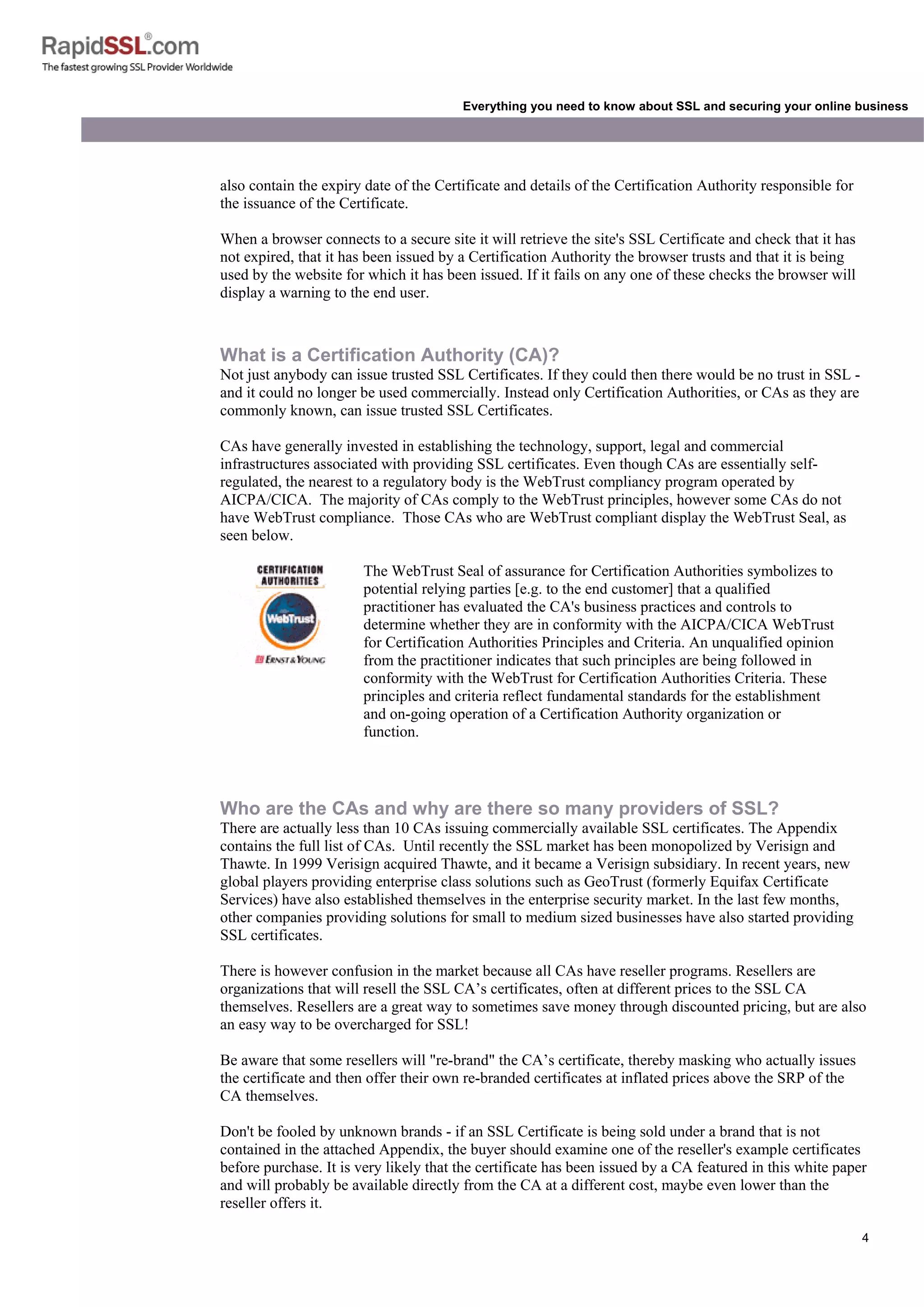 4
Everything you need to know about SSL and securing your online business
also contain the expiry date of the Certificate and details of the Certification Authority responsible for
the issuance of the Certificate.
When a browser connects to a secure site it will retrieve the site's SSL Certificate and check that it has
not expired, that it has been issued by a Certification Authority the browser trusts and that it is being
used by the website for which it has been issued. If it fails on any one of these checks the browser will
display a warning to the end user.
What is a Certification Authority (CA)?
Not just anybody can issue trusted SSL Certificates. If they could then there would be no trust in SSL -
and it could no longer be used commercially. Instead only Certification Authorities, or CAs as they are
commonly known, can issue trusted SSL Certificates.
CAs have generally invested in establishing the technology, support, legal and commercial
infrastructures associated with providing SSL certificates. Even though CAs are essentially self-
regulated, the nearest to a regulatory body is the WebTrust compliancy program operated by
AICPA/CICA. The majority of CAs comply to the WebTrust principles, however some CAs do not
have WebTrust compliance. Those CAs who are WebTrust compliant display the WebTrust Seal, as
seen below.
The WebTrust Seal of assurance for Certification Authorities symbolizes to
potential relying parties [e.g. to the end customer] that a qualified
practitioner has evaluated the CA's business practices and controls to
determine whether they are in conformity with the AICPA/CICA WebTrust
for Certification Authorities Principles and Criteria. An unqualified opinion
from the practitioner indicates that such principles are being followed in
conformity with the WebTrust for Certification Authorities Criteria. These
principles and criteria reflect fundamental standards for the establishment
and on-going operation of a Certification Authority organization or
function.
Who are the CAs and why are there so many providers of SSL?
There are actually less than 10 CAs issuing commercially available SSL certificates. The Appendix
contains the full list of CAs. Until recently the SSL market has been monopolized by Verisign and
Thawte. In 1999 Verisign acquired Thawte, and it became a Verisign subsidiary. In recent years, new
global players providing enterprise class solutions such as GeoTrust (formerly Equifax Certificate
Services) have also established themselves in the enterprise security market. In the last few months,
other companies providing solutions for small to medium sized businesses have also started providing
SSL certificates.
There is however confusion in the market because all CAs have reseller programs. Resellers are
organizations that will resell the SSL CA’s certificates, often at different prices to the SSL CA
themselves. Resellers are a great way to sometimes save money through discounted pricing, but are also
an easy way to be overcharged for SSL!
Be aware that some resellers will "re-brand" the CA’s certificate, thereby masking who actually issues
the certificate and then offer their own re-branded certificates at inflated prices above the SRP of the
CA themselves.
Don't be fooled by unknown brands - if an SSL Certificate is being sold under a brand that is not
contained in the attached Appendix, the buyer should examine one of the reseller's example certificates
before purchase. It is very likely that the certificate has been issued by a CA featured in this white paper
and will probably be available directly from the CA at a different cost, maybe even lower than the
reseller offers it.
 