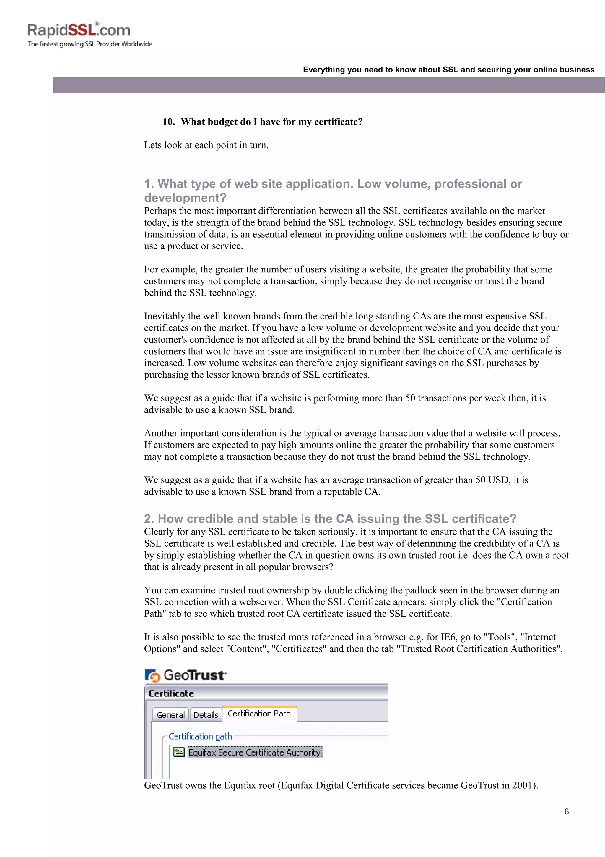 6
Everything you need to know about SSL and securing your online business
10. What budget do I have for my certificate?
Lets look at each point in turn.
1. What type of web site application. Low volume, professional or
development?
Perhaps the most important differentiation between all the SSL certificates available on the market
today, is the strength of the brand behind the SSL technology. SSL technology besides ensuring secure
transmission of data, is an essential element in providing online customers with the confidence to buy or
use a product or service.
For example, the greater the number of users visiting a website, the greater the probability that some
customers may not complete a transaction, simply because they do not recognise or trust the brand
behind the SSL technology.
Inevitably the well known brands from the credible long standing CAs are the most expensive SSL
certificates on the market. If you have a low volume or development website and you decide that your
customer's confidence is not affected at all by the brand behind the SSL certificate or the volume of
customers that would have an issue are insignificant in number then the choice of CA and certificate is
increased. Low volume websites can therefore enjoy significant savings on the SSL purchases by
purchasing the lesser known brands of SSL certificates.
We suggest as a guide that if a website is performing more than 50 transactions per week then, it is
advisable to use a known SSL brand.
Another important consideration is the typical or average transaction value that a website will process.
If customers are expected to pay high amounts online the greater the probability that some customers
may not complete a transaction because they do not trust the brand behind the SSL technology.
We suggest as a guide that if a website has an average transaction of greater than 50 USD, it is
advisable to use a known SSL brand from a reputable CA.
2. How credible and stable is the CA issuing the SSL certificate?
Clearly for any SSL certificate to be taken seriously, it is important to ensure that the CA issuing the
SSL certificate is well established and credible. The best way of determining the credibility of a CA is
by simply establishing whether the CA in question owns its own trusted root i.e. does the CA own a root
that is already present in all popular browsers?
You can examine trusted root ownership by double clicking the padlock seen in the browser during an
SSL connection with a webserver. When the SSL Certificate appears, simply click the "Certification
Path" tab to see which trusted root CA certificate issued the SSL certificate.
It is also possible to see the trusted roots referenced in a browser e.g. for IE6, go to "Tools", "Internet
Options" and select "Content", "Certificates" and then the tab "Trusted Root Certification Authorities".
GeoTrust owns the Equifax root (Equifax Digital Certificate services became GeoTrust in 2001).
 