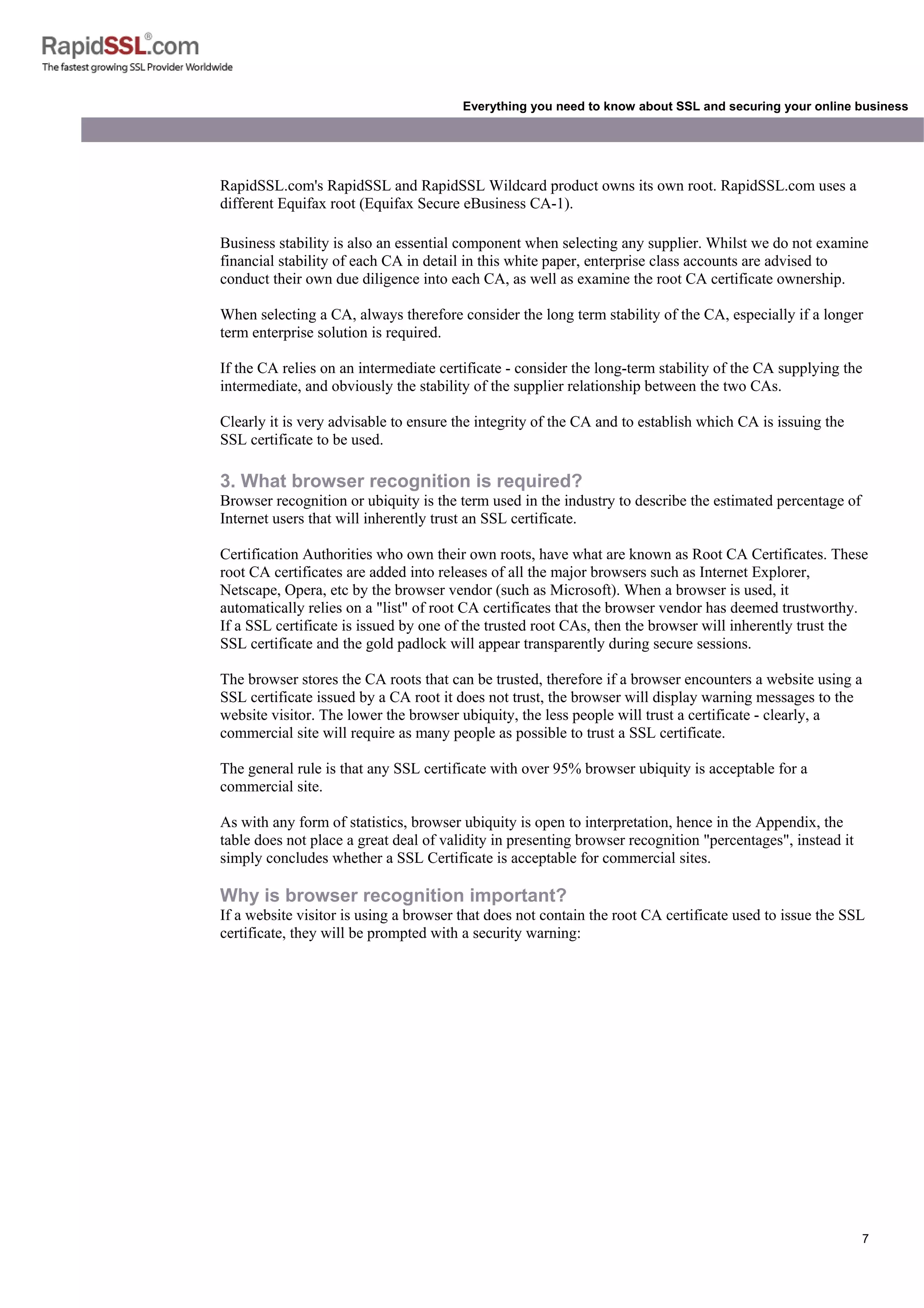 7
Everything you need to know about SSL and securing your online business
RapidSSL.com's RapidSSL and RapidSSL Wildcard product owns its own root. RapidSSL.com uses a
different Equifax root (Equifax Secure eBusiness CA-1).
Business stability is also an essential component when selecting any supplier. Whilst we do not examine
financial stability of each CA in detail in this white paper, enterprise class accounts are advised to
conduct their own due diligence into each CA, as well as examine the root CA certificate ownership.
When selecting a CA, always therefore consider the long term stability of the CA, especially if a longer
term enterprise solution is required.
If the CA relies on an intermediate certificate - consider the long-term stability of the CA supplying the
intermediate, and obviously the stability of the supplier relationship between the two CAs.
Clearly it is very advisable to ensure the integrity of the CA and to establish which CA is issuing the
SSL certificate to be used.
3. What browser recognition is required?
Browser recognition or ubiquity is the term used in the industry to describe the estimated percentage of
Internet users that will inherently trust an SSL certificate.
Certification Authorities who own their own roots, have what are known as Root CA Certificates. These
root CA certificates are added into releases of all the major browsers such as Internet Explorer,
Netscape, Opera, etc by the browser vendor (such as Microsoft). When a browser is used, it
automatically relies on a "list" of root CA certificates that the browser vendor has deemed trustworthy.
If a SSL certificate is issued by one of the trusted root CAs, then the browser will inherently trust the
SSL certificate and the gold padlock will appear transparently during secure sessions.
The browser stores the CA roots that can be trusted, therefore if a browser encounters a website using a
SSL certificate issued by a CA root it does not trust, the browser will display warning messages to the
website visitor. The lower the browser ubiquity, the less people will trust a certificate - clearly, a
commercial site will require as many people as possible to trust a SSL certificate.
The general rule is that any SSL certificate with over 95% browser ubiquity is acceptable for a
commercial site.
As with any form of statistics, browser ubiquity is open to interpretation, hence in the Appendix, the
table does not place a great deal of validity in presenting browser recognition "percentages", instead it
simply concludes whether a SSL Certificate is acceptable for commercial sites.
Why is browser recognition important?
If a website visitor is using a browser that does not contain the root CA certificate used to issue the SSL
certificate, they will be prompted with a security warning:
 