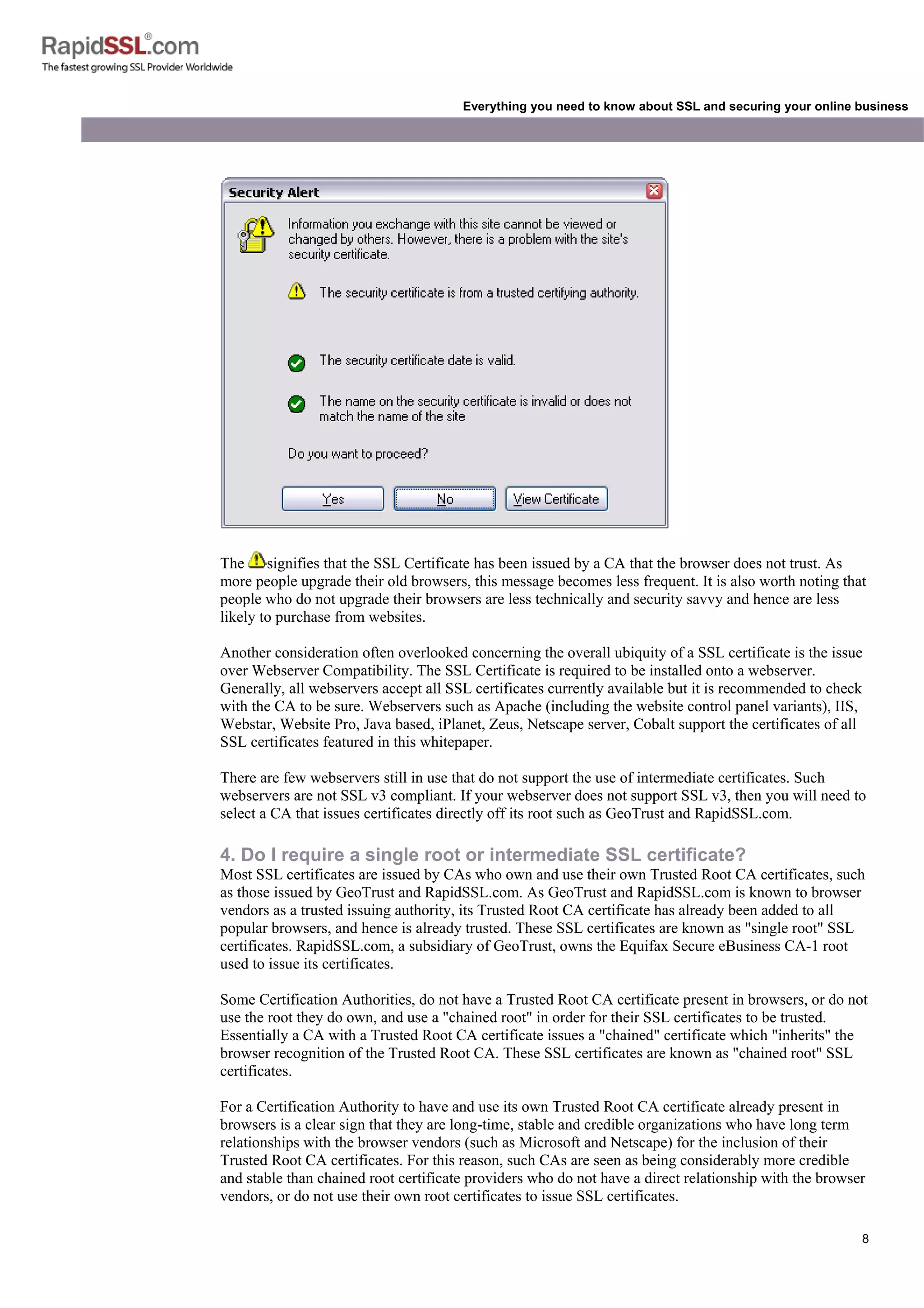 8
Everything you need to know about SSL and securing your online business
The signifies that the SSL Certificate has been issued by a CA that the browser does not trust. As
more people upgrade their old browsers, this message becomes less frequent. It is also worth noting that
people who do not upgrade their browsers are less technically and security savvy and hence are less
likely to purchase from websites.
Another consideration often overlooked concerning the overall ubiquity of a SSL certificate is the issue
over Webserver Compatibility. The SSL Certificate is required to be installed onto a webserver.
Generally, all webservers accept all SSL certificates currently available but it is recommended to check
with the CA to be sure. Webservers such as Apache (including the website control panel variants), IIS,
Webstar, Website Pro, Java based, iPlanet, Zeus, Netscape server, Cobalt support the certificates of all
SSL certificates featured in this whitepaper.
There are few webservers still in use that do not support the use of intermediate certificates. Such
webservers are not SSL v3 compliant. If your webserver does not support SSL v3, then you will need to
select a CA that issues certificates directly off its root such as GeoTrust and RapidSSL.com.
4. Do I require a single root or intermediate SSL certificate?
Most SSL certificates are issued by CAs who own and use their own Trusted Root CA certificates, such
as those issued by GeoTrust and RapidSSL.com. As GeoTrust and RapidSSL.com is known to browser
vendors as a trusted issuing authority, its Trusted Root CA certificate has already been added to all
popular browsers, and hence is already trusted. These SSL certificates are known as "single root" SSL
certificates. RapidSSL.com, a subsidiary of GeoTrust, owns the Equifax Secure eBusiness CA-1 root
used to issue its certificates.
Some Certification Authorities, do not have a Trusted Root CA certificate present in browsers, or do not
use the root they do own, and use a "chained root" in order for their SSL certificates to be trusted.
Essentially a CA with a Trusted Root CA certificate issues a "chained" certificate which "inherits" the
browser recognition of the Trusted Root CA. These SSL certificates are known as "chained root" SSL
certificates.
For a Certification Authority to have and use its own Trusted Root CA certificate already present in
browsers is a clear sign that they are long-time, stable and credible organizations who have long term
relationships with the browser vendors (such as Microsoft and Netscape) for the inclusion of their
Trusted Root CA certificates. For this reason, such CAs are seen as being considerably more credible
and stable than chained root certificate providers who do not have a direct relationship with the browser
vendors, or do not use their own root certificates to issue SSL certificates.
 