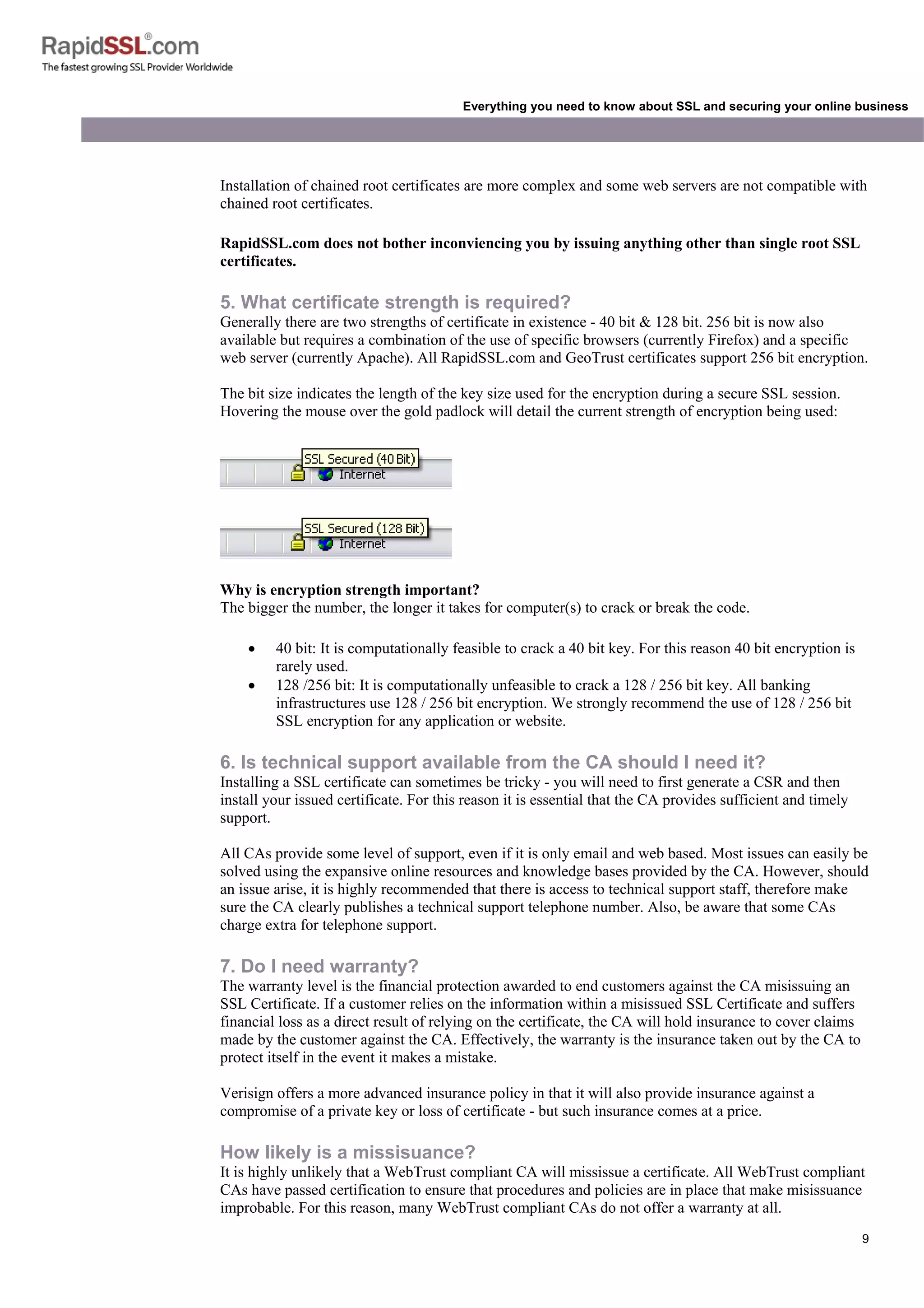 9
Everything you need to know about SSL and securing your online business
Installation of chained root certificates are more complex and some web servers are not compatible with
chained root certificates.
RapidSSL.com does not bother inconviencing you by issuing anything other than single root SSL
certificates.
5. What certificate strength is required?
Generally there are two strengths of certificate in existence - 40 bit & 128 bit. 256 bit is now also
available but requires a combination of the use of specific browsers (currently Firefox) and a specific
web server (currently Apache). All RapidSSL.com and GeoTrust certificates support 256 bit encryption.
The bit size indicates the length of the key size used for the encryption during a secure SSL session.
Hovering the mouse over the gold padlock will detail the current strength of encryption being used:
Why is encryption strength important?
The bigger the number, the longer it takes for computer(s) to crack or break the code.
• 40 bit: It is computationally feasible to crack a 40 bit key. For this reason 40 bit encryption is
rarely used.
• 128 /256 bit: It is computationally unfeasible to crack a 128 / 256 bit key. All banking
infrastructures use 128 / 256 bit encryption. We strongly recommend the use of 128 / 256 bit
SSL encryption for any application or website.
6. Is technical support available from the CA should I need it?
Installing a SSL certificate can sometimes be tricky - you will need to first generate a CSR and then
install your issued certificate. For this reason it is essential that the CA provides sufficient and timely
support.
All CAs provide some level of support, even if it is only email and web based. Most issues can easily be
solved using the expansive online resources and knowledge bases provided by the CA. However, should
an issue arise, it is highly recommended that there is access to technical support staff, therefore make
sure the CA clearly publishes a technical support telephone number. Also, be aware that some CAs
charge extra for telephone support.
7. Do I need warranty?
The warranty level is the financial protection awarded to end customers against the CA misissuing an
SSL Certificate. If a customer relies on the information within a misissued SSL Certificate and suffers
financial loss as a direct result of relying on the certificate, the CA will hold insurance to cover claims
made by the customer against the CA. Effectively, the warranty is the insurance taken out by the CA to
protect itself in the event it makes a mistake.
Verisign offers a more advanced insurance policy in that it will also provide insurance against a
compromise of a private key or loss of certificate - but such insurance comes at a price.
How likely is a missisuance?
It is highly unlikely that a WebTrust compliant CA will mississue a certificate. All WebTrust compliant
CAs have passed certification to ensure that procedures and policies are in place that make misissuance
improbable. For this reason, many WebTrust compliant CAs do not offer a warranty at all.
 