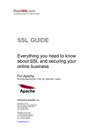 SSL GUIDE
Everything you need to know
about SSL and securing your
online business
For Apache
Running Apache-SSL, mod_ssl, OpenSSL, ssleay
Published by RapidSSL.com
RapidSSL.com US
600 17th Street, Suite 2800 South
Denver, Colorado, USA 80202
Tel: 720 359 1590
Fax: 720 528 8160
RapidSSL.com Europe
155 Regents Park Road
London, England, NW18BB
Tel: +44 870 4325190
Fax: +44 870 4325191
sales@rapidssl.com
 