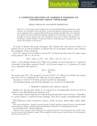 A COMPLETE SOLUTION OF MARKOV’S PROBLEM ON
CONNECTED GROUP TOPOLOGIES
DIKRAN DIKRANJAN AND DMITRI SHAKHMATOV
Abstract. Every proper closed subgroup of a connected Hausdorff group must have index
at least c, the cardinality of the continuum. 70 years ago Markov conjectured that a group G
can be equipped with a connected Hausdorff group topology provided that every subgroup
of G which is closed in all Hausdorff group topologies on G has index at least c. Counter-
examples in the non-abelian case were provided 25 years ago by Pestov and Remus, yet
the problem whether Markov’s Conjecture holds for abelian groups G remained open. We
resolve this problem in the positive.
As usual, Z denotes the group of integers, Z(n) denotes the cyclic group of order n, N
denotes the set of natural numbers, P denotes the set of all prime numbers and c denotes
the cardinality of the continuum.
Let G be a group. For a cardinal σ, we use G(σ)
to denote the direct sum of σ many copies
of the group G. For m ∈ N, we let
mG = {mg : g ∈ G} and G[m] = {g ∈ G : mg = e},
where e is the identity element of G. When G is abelian, we use 0 instead of e. A group G
is bounded (or has finite exponent) if mG = {e} for some integer m ≥ 1; otherwise, G is said
to be unbounded. We denote by
(1) t(G) =
[
m∈N
G[m]
the torsion part of G. The group G is torsion if t(G) = G. When G is abelian, the torsion
part t(G) of G is a subgroup of G called the torsion subgroup of G.
As usual, we write G ∼
= H when groups G and H are isomorphic.
All topological groups and all group topologies are assumed to be Hausdorff.
1. Markov’s problem for abelian groups
Markov [21, 22] says that subset X of a group G is unconditionally closed in G if X is
closed in every Hausdorff group topology on G.
Every proper closed subgroup of a connected group must have index at least c.1
Therefore,
if a group admits a connected group topology, then all its proper unconditionally closed
2010 Mathematics Subject Classification. Primary: 22A05; Secondary: 20K25, 20K45, 54A25, 54D05,
54H11.
Key words and phrases. (locally) connected group, (locally) pathwise connected group, unconditionally
closed subgroup, Markov’s problem, Hartman-Mycielski construction, Ulm-Kaplanski invariants.
Corresponding author. Dmitri Shakhmatov.
1Indeed, if H is a proper closed subgroup of a connected group G, the the quotient space G/H is non-
trivial, connected and completely regular. Since completely regular spaces of size less than c are disconnected,
this shows that |G/H| ≥ c.
1
 